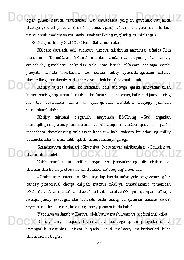 og’ir   gunoh   sifatida   tavsiflanadi.   Bu   davlatlarda   yolg’on   guvohlik   natijasida
shaxsga  yetkazilgan  zarar  (masalan,  asossiz  jazo)  uchun qasos  yoki  tovon to’lash
tizimi orqali moddiy va ma’naviy javobgarlikning uyg’unligi ta’minlangan.
 Xalqaro Jinoiy Sud (XJS) Rim Statuti normalari:
Xalqaro   darajada   odil   sudlovni   himoya   qilishning   namunasi   sifatida   Rim
Statutining   70-moddasini   keltirish   mumkin.   Unda   sud   jarayoniga   har   qanday
aralashish,   guvohlarni   qo’rqitish   yoki   pora   berish   «Xalqaro   adolatga   qarshi
jinoyat»   sifatida   tavsiflanadi.   Bu   norma   milliy   qonunchiligimizni   xalqaro
standartlarga moslashtirishda asosiy yo’nalish bo’lib xizmat qiladi.
Xorijiy   tajriba   shuni   ko’rsatadiki,   odil   sudlovga   qarshi   jinoyatlar   bilan
kurashishning eng samarali usuli — bu faqat jazolash emas, balki sud jarayonining
har   bir   bosqichida   sha’n   va   qadr-qimmat   institutini   huquqiy   jihatdan
mustahkamlashdir.
Xorijiy   tajribani   o’rganish   jarayonida   BMTning   «Sud   organlari
mustaqilligining   asosiy   prinsiplari»   va   «Huquqni   muhofaza   qiluvchi   organlar
mansabdor   shaxslarining   xulq-atvor   kodeksi»   kabi   xalqaro   hujjatlarning   milliy
qonunchilikka ta’sirini tahlil qilish muhim ahamiyatga ega.
Skandinaviya   davlatlari   (Shvetsiya,   Norvegiya)   tajribasidagi   «Ochiqlik   va
shaffoflik» modeli:
Ushbu mamlakatlarda odil sudlovga qarshi jinoyatlarning oldini olishda jazo
choralaridan ko’ra, protsessual shaffoflikka ko’proq urg’u beriladi.
«Ombudsman nazorati»: Shvetsiya tajribasida sudya yoki tergovchining har
qanday   protsessual   chetga   chiqishi   maxsus   «Adliya   ombudsmani»   tomonidan
tekshiriladi. Agar mansabdor shaxs bila turib adolatsizlikka yo’l qo’ygan bo’lsa, u
nafaqat   jinoiy   javobgarlikka   tortiladi,   balki   uning   bu   qilmishi   maxsus   davlat
reyestrida e’lon qilinadi, bu esa «ijtimoiy jazo» sifatida baholanadi.
Yaponiya va Janubiy Koreya: «Ma’naviy mas’uliyat» va professional etika:
Sharqiy   Osiyo   huquqiy   tizimida   odil   sudlovga   qarshi   jinoyatlar   uchun
javobgarlik   shaxsning   nafaqat   huquqiy,   balki   ma’naviy   majburiyatlari   bilan
chambarchas bog’liq.
20 