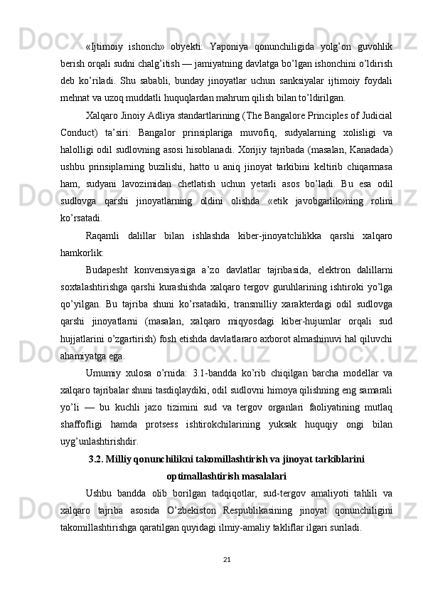 «Ijtimoiy   ishonch»   obyekti:   Yaponiya   qonunchiligida   yolg’on   guvohlik
berish orqali sudni chalg’itish — jamiyatning davlatga bo’lgan ishonchini o’ldirish
deb   ko’riladi.   Shu   sababli,   bunday   jinoyatlar   uchun   sanksiyalar   ijtimoiy   foydali
mehnat va uzoq muddatli huquqlardan mahrum qilish bilan to’ldirilgan.
Xalqaro Jinoiy Adliya standartlarining (The Bangalore Principles of Judicial
Conduct)   ta’siri:   Bangalor   prinsiplariga   muvofiq,   sudyalarning   xolisligi   va
halolligi odil sudlovning asosi hisoblanadi. Xorijiy tajribada (masalan, Kanadada)
ushbu   prinsiplarning   buzilishi,   hatto   u   aniq   jinoyat   tarkibini   keltirib   chiqarmasa
ham,   sudyani   lavozimidan   chetlatish   uchun   yetarli   asos   bo’ladi.   Bu   esa   odil
sudlovga   qarshi   jinoyatlarning   oldini   olishda   «etik   javobgarlik»ning   rolini
ko’rsatadi.
Raqamli   dalillar   bilan   ishlashda   kiber-jinoyatchilikka   qarshi   xalqaro
hamkorlik:
Budapesht   konvensiyasiga   a’zo   davlatlar   tajribasida,   elektron   dalillarni
soxtalashtirishga   qarshi   kurashishda   xalqaro   tergov   guruhlarining   ishtiroki   yo’lga
qo’yilgan.   Bu   tajriba   shuni   ko’rsatadiki,   transmilliy   xarakterdagi   odil   sudlovga
qarshi   jinoyatlarni   (masalan,   xalqaro   miqyosdagi   kiber-hujumlar   orqali   sud
hujjatlarini o’zgartirish) fosh etishda davlatlararo axborot almashinuvi hal qiluvchi
ahamiyatga ega.
Umumiy   xulosa   o’rnida:   3.1-bandda   ko’rib   chiqilgan   barcha   modellar   va
xalqaro tajribalar shuni tasdiqlaydiki, odil sudlovni himoya qilishning eng samarali
yo’li   —   bu   kuchli   jazo   tizimini   sud   va   tergov   organlari   faoliyatining   mutlaq
shaffofligi   hamda   protsess   ishtirokchilarining   yuksak   huquqiy   ongi   bilan
uyg’unlashtirishdir.
3.2. Milliy qonunchilikni takomillashtirish va jinoyat tarkiblarini
optimallashtirish masalalari
Ushbu   bandda   olib   borilgan   tadqiqotlar,   sud-tergov   amaliyoti   tahlili   va
xalqaro   tajriba   asosida   O’zbekiston   Respublikasining   jinoyat   qonunchiligini
takomillashtirishga qaratilgan quyidagi ilmiy-amaliy takliflar ilgari suriladi.
21 