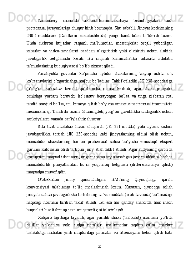 Zamonaviy   sharoitda   axborot-kommunikatsiya   texnologiyalari   sud-
protsessual jarayonlariga chuqur kirib bormoqda. Shu sababli, Jinoyat kodeksining
230-1-moddasini   (Dalillarni   soxtalashtirish)   yangi   band   bilan   to’ldirish   lozim.
Unda   elektron   hujjatlar,   raqamli   ma’lumotlar,   messenjerlar   orqali   yuborilgan
xabarlar   va   video-tasvirlarni   qasddan   o’zgartirish   yoki   o’chirish   uchun   alohida
javobgarlik   belgilanishi   kerak.   Bu   raqamli   kriminalistika   sohasida   adolatni
ta’minlashning huquqiy asosi bo’lib xizmat qiladi.
Amaliyotda   guvohlar   ko’pincha   aybdor   shaxslarning   tazyiqi   ostida   o’z
ko’rsatuvlarini o’zgartirishga majbur bo’ladilar. Taklif etiladiki, JK 238-moddasiga
(Yolg’on   ko’rsatuv   berish)   qo’shimcha   norma   kiritilib,   agar   shaxs   jinoyatni
ochishga   yordam   beruvchi   ko’rsatuv   berayotgan   bo’lsa   va   unga   nisbatan   real
tahdid mavjud bo’lsa, uni himoya qilish bo’yicha «maxsus protsessual immunitet»
mexanizmi qo’llanilishi lozim. Shuningdek, yolg’on guvohlikka undaganlik uchun
sanksiyalarni yanada qat’iylashtirish zarur.
Bila   turib   adolatsiz   hukm   chiqarish   (JK   231-modda)   yoki   aybsiz   kishini
javobgarlikka   tortish   (JK   230-modda)   kabi   jinoyatlarning   oldini   olish   uchun,
mansabdor   shaxslarning   har   bir   protsessual   xatosi   bo’yicha   «mustaqil   ekspert
guruhi» xulosasini olish tartibini joriy etish taklif etiladi. Agar sudyaning qarorida
korrupsion maqsad isbotlansa, unga nisbatan tayinlanadigan jazo muddatini boshqa
mansabdorlik   jinoyatlaridan   ko’ra   yuqoriroq   belgilash   (differensiatsiya   qilish)
maqsadga muvofiqdir.
O’zbekiston   jinoiy   qonunchiligini   BMTning   Qiynoqlarga   qarshi
konvensiyasi   talablariga   to’liq   moslashtirish   lozim.   Xususan,   qiynoqqa   solish
jinoyati uchun javobgarlikka tortishning da’vo muddati (srok davnosti) bo’lmasligi
haqidagi   normani   kiritish   taklif   etiladi.   Bu   esa   har   qanday   sharoitda   ham   inson
huquqlari buzilishining jazo muqarrarligini ta’minlaydi.
Xalqaro   tajribaga   tayanib,   agar   yuridik   shaxs   (tashkilot)   manfaati   yo’lida
dalillar   yo’qotilsa   yoki   sudga   noto’g’ri   ma’lumotlar   taqdim   etilsa,   mazkur
tashkilotga   nisbatan   yirik   miqdordagi   jarimalar   va   litsenziyani   bekor   qilish   kabi
22 