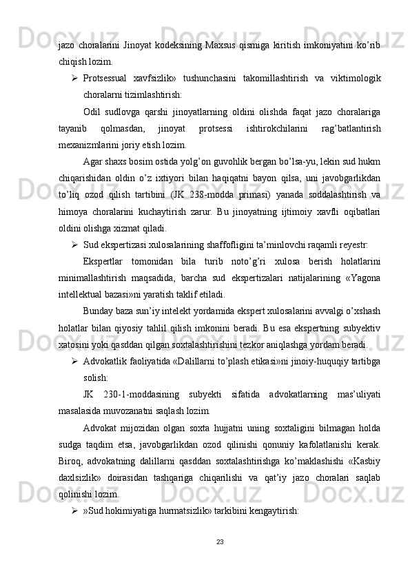 jazo   choralarini   Jinoyat   kodeksining   Maxsus   qismiga   kiritish   imkoniyatini   ko’rib
chiqish lozim.
 Protsessual   xavfsizlik»   tushunchasini   takomillashtirish   va   viktimologik
choralarni tizimlashtirish:
Odil   sudlovga   qarshi   jinoyatlarning   oldini   olishda   faqat   jazo   choralariga
tayanib   qolmasdan,   jinoyat   protsessi   ishtirokchilarini   rag’batlantirish
mexanizmlarini joriy etish lozim.
Agar shaxs bosim ostida yolg’on guvohlik bergan bo’lsa-yu, lekin sud hukm
chiqarishidan   oldin   o’z   ixtiyori   bilan   haqiqatni   bayon   qilsa,   uni   javobgarlikdan
to’liq   ozod   qilish   tartibini   (JK   238-modda   primasi)   yanada   soddalashtirish   va
himoya   choralarini   kuchaytirish   zarur.   Bu   jinoyatning   ijtimoiy   xavfli   oqibatlari
oldini olishga xizmat qiladi.
 Sud ekspertizasi xulosalarining shaffofligini ta’minlovchi raqamli reyestr:
Ekspertlar   tomonidan   bila   turib   noto’g’ri   xulosa   berish   holatlarini
minimallashtirish   maqsadida,   barcha   sud   ekspertizalari   natijalarining   «Yagona
intellektual bazasi»ni yaratish taklif etiladi.
Bunday baza sun’iy intelekt yordamida ekspert xulosalarini avvalgi o’xshash
holatlar   bilan   qiyosiy   tahlil   qilish   imkonini   beradi.   Bu   esa   ekspertning   subyektiv
xatosini yoki qasddan qilgan soxtalashtirishini tezkor aniqlashga yordam beradi.
 Advokatlik faoliyatida «Dalillarni to’plash etikasi»ni jinoiy-huquqiy tartibga
solish:
JK   230-1-moddasining   subyekti   sifatida   advokatlarning   mas’uliyati
masalasida muvozanatni saqlash lozim.
Advokat   mijozidan   olgan   soxta   hujjatni   uning   soxtaligini   bilmagan   holda
sudga   taqdim   etsa,   javobgarlikdan   ozod   qilinishi   qonuniy   kafolatlanishi   kerak.
Biroq,   advokatning   dalillarni   qasddan   soxtalashtirishga   ko’maklashishi   «Kasbiy
daxlsizlik»   doirasidan   tashqariga   chiqarilishi   va   qat’iy   jazo   choralari   saqlab
qolinishi lozim.
 »Sud hokimiyatiga hurmatsizlik» tarkibini kengaytirish:
23 