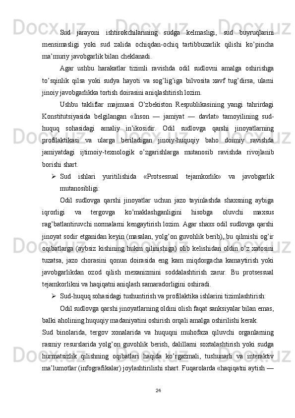 Sud   jarayoni   ishtirokchilarining   sudga   kelmasligi,   sud   buyruqlarini
mensimasligi   yoki   sud   zalida   ochiqdan-ochiq   tartibbuzarlik   qilishi   ko’pincha
ma’muriy javobgarlik bilan cheklanadi.
Agar   ushbu   harakatlar   tizimli   ravishda   odil   sudlovni   amalga   oshirishga
to’sqinlik   qilsa   yoki   sudya   hayoti   va   sog’lig’iga   bilvosita   xavf   tug’dirsa,   ularni
jinoiy javobgarlikka tortish doirasini aniqlashtirish lozim.
Ushbu   takliflar   majmuasi   O’zbekiston   Respublikasining   yangi   tahrirdagi
Konstitutsiyasida   belgilangan   «Inson   —   jamiyat   —   davlat»   tamoyilining   sud-
huquq   sohasidagi   amaliy   in’ikosidir.   Odil   sudlovga   qarshi   jinoyatlarning
profilaktikasi   va   ularga   beriladigan   jinoiy-huquqiy   baho   doimiy   ravishda
jamiyatdagi   ijtimoiy-texnologik   o’zgarishlarga   mutanosib   ravishda   rivojlanib
borishi shart.
 Sud   ishlari   yuritilishida   «Protsessual   tejamkorlik»   va   javobgarlik
mutanosibligi:
Odil   sudlovga   qarshi   jinoyatlar   uchun   jazo   tayinlashda   shaxsning   aybiga
iqrorligi   va   tergovga   ko’maklashganligini   hisobga   oluvchi   maxsus
rag’batlantiruvchi normalarni kengaytirish lozim. Agar shaxs odil sudlovga qarshi
jinoyat sodir etganidan keyin (masalan, yolg’on guvohlik berib), bu qilmishi og’ir
oqibatlarga   (aybsiz   kishining   hukm   qilinishiga)   olib   kelishidan   oldin   o’z   xatosini
tuzatsa,   jazo   chorasini   qonun   doirasida   eng   kam   miqdorgacha   kamaytirish   yoki
javobgarlikdan   ozod   qilish   mexanizmini   soddalashtirish   zarur.   Bu   protsessual
tejamkorlikni va haqiqatni aniqlash samaradorligini oshiradi.
 Sud-huquq sohasidagi tushuntirish va profilaktika ishlarini tizimlashtirish:
Odil sudlovga qarshi jinoyatlarning oldini olish faqat sanksiyalar bilan emas,
balki aholining huquqiy madaniyatini oshirish orqali amalga oshirilishi kerak.
Sud   binolarida,   tergov   xonalarida   va   huquqni   muhofaza   qiluvchi   organlarning
rasmiy   resurslarida   yolg’on   guvohlik   berish,   dalillarni   soxtalashtirish   yoki   sudga
hurmatsizlik   qilishning   oqibatlari   haqida   ko’rgazmali,   tushunarli   va   interaktiv
ma’lumotlar (infografikalar) joylashtirilishi shart. Fuqarolarda «haqiqatni aytish —
24 