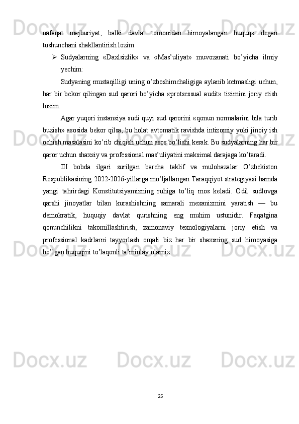 nafaqat   majburiyat,   balki   davlat   tomonidan   himoyalangan   huquq»   degan
tushunchani shakllantirish lozim.
 Sudyalarning   «Daxlsizlik»   va   «Mas’uliyat»   muvozanati   bo’yicha   ilmiy
yechim:
Sudyaning mustaqilligi uning o’zboshimchaligiga aylanib ketmasligi uchun,
har  bir  bekor  qilingan sud qarori  bo’yicha «protsessual  audit» tizimini  joriy etish
lozim.
Agar yuqori instansiya sudi quyi sud qarorini «qonun normalarini bila turib
buzish» asosida bekor qilsa, bu holat avtomatik ravishda intizomiy yoki jinoiy ish
ochish masalasini ko’rib chiqish uchun asos bo’lishi kerak. Bu sudyalarning har bir
qaror uchun shaxsiy va professional mas’uliyatini maksimal darajaga ko’taradi.
III   bobda   ilgari   surilgan   barcha   taklif   va   mulohazalar   O’zbekiston
Respublikasining 2022-2026-yillarga mo’ljallangan Taraqqiyot strategiyasi hamda
yangi   tahrirdagi   Konstitutsiyamizning   ruhiga   to’liq   mos   keladi.   Odil   sudlovga
qarshi   jinoyatlar   bilan   kurashishning   samarali   mexanizmini   yaratish   —   bu
demokratik,   huquqiy   davlat   qurishning   eng   muhim   ustunidir.   Faqatgina
qonunchilikni   takomillashtirish,   zamonaviy   texnologiyalarni   joriy   etish   va
professional   kadrlarni   tayyorlash   orqali   biz   har   bir   shaxsning   sud   himoyasiga
bo’lgan huquqini to’laqonli ta’minlay olamiz.
25 