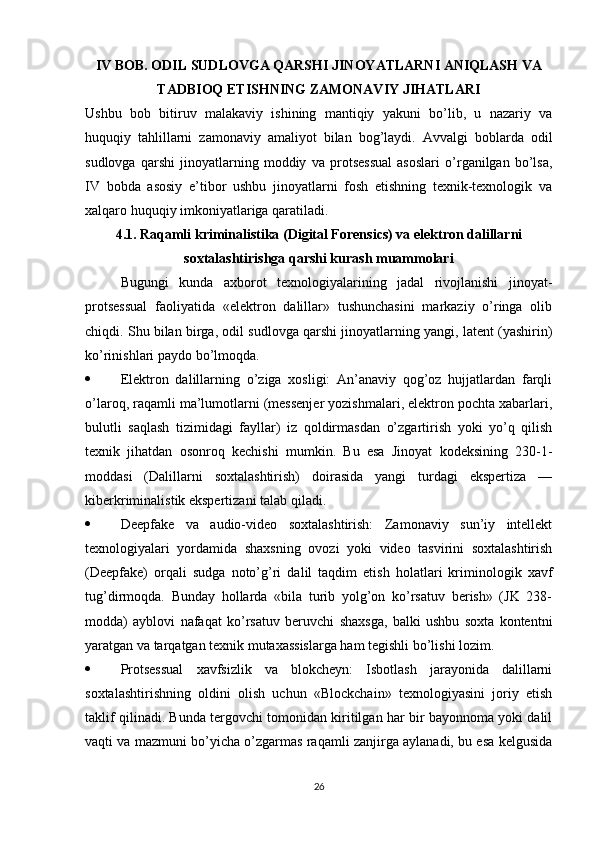 IV BOB. ODIL SUDLOVGA QARSHI JINOYATLARNI ANIQLASH VA
TADBIOQ ETISHNING ZAMONAVIY JIHATLARI
Ushbu   bob   bitiruv   malakaviy   ishining   mantiqiy   yakuni   bo’lib,   u   nazariy   va
huquqiy   tahlillarni   zamonaviy   amaliyot   bilan   bog’laydi.   Avvalgi   boblarda   odil
sudlovga   qarshi   jinoyatlarning   moddiy   va   protsessual   asoslari   o’rganilgan   bo’lsa,
IV   bobda   asosiy   e’tibor   ushbu   jinoyatlarni   fosh   etishning   texnik-texnologik   va
xalqaro huquqiy imkoniyatlariga qaratiladi.
4.1. Raqamli kriminalistika (Digital Forensics) va elektron dalillarni
soxtalashtirishga qarshi kurash muammolari
Bugungi   kunda   axborot   texnologiyalarining   jadal   rivojlanishi   jinoyat-
protsessual   faoliyatida   «elektron   dalillar»   tushunchasini   markaziy   o’ringa   olib
chiqdi. Shu bilan birga, odil sudlovga qarshi jinoyatlarning yangi, latent (yashirin)
ko’rinishlari paydo bo’lmoqda.
 Elektron   dalillarning   o’ziga   xosligi:   An’anaviy   qog’oz   hujjatlardan   farqli
o’laroq, raqamli ma’lumotlarni (messenjer yozishmalari, elektron pochta xabarlari,
bulutli   saqlash   tizimidagi   fayllar)   iz   qoldirmasdan   o’zgartirish   yoki   yo’q   qilish
texnik   jihatdan   osonroq   kechishi   mumkin.   Bu   esa   Jinoyat   kodeksining   230-1-
moddasi   (Dalillarni   soxtalashtirish)   doirasida   yangi   turdagi   ekspertiza   —
kiberkriminalistik ekspertizani talab qiladi.
 Deepfake   va   audio-video   soxtalashtirish:   Zamonaviy   sun’iy   intellekt
texnologiyalari   yordamida   shaxsning   ovozi   yoki   video   tasvirini   soxtalashtirish
(Deepfake)   orqali   sudga   noto’g’ri   dalil   taqdim   etish   holatlari   kriminologik   xavf
tug’dirmoqda.   Bunday   hollarda   «bila   turib   yolg’on   ko’rsatuv   berish»   (JK   238-
modda)   ayblovi   nafaqat   ko’rsatuv   beruvchi   shaxsga,   balki   ushbu   soxta   kontentni
yaratgan va tarqatgan texnik mutaxassislarga ham tegishli bo’lishi lozim.
 Protsessual   xavfsizlik   va   blokcheyn:   Isbotlash   jarayonida   dalillarni
soxtalashtirishning   oldini   olish   uchun   «Blockchain»   texnologiyasini   joriy   etish
taklif qilinadi. Bunda tergovchi tomonidan kiritilgan har bir bayonnoma yoki dalil
vaqti va mazmuni bo’yicha o’zgarmas raqamli zanjirga aylanadi, bu esa kelgusida
26 