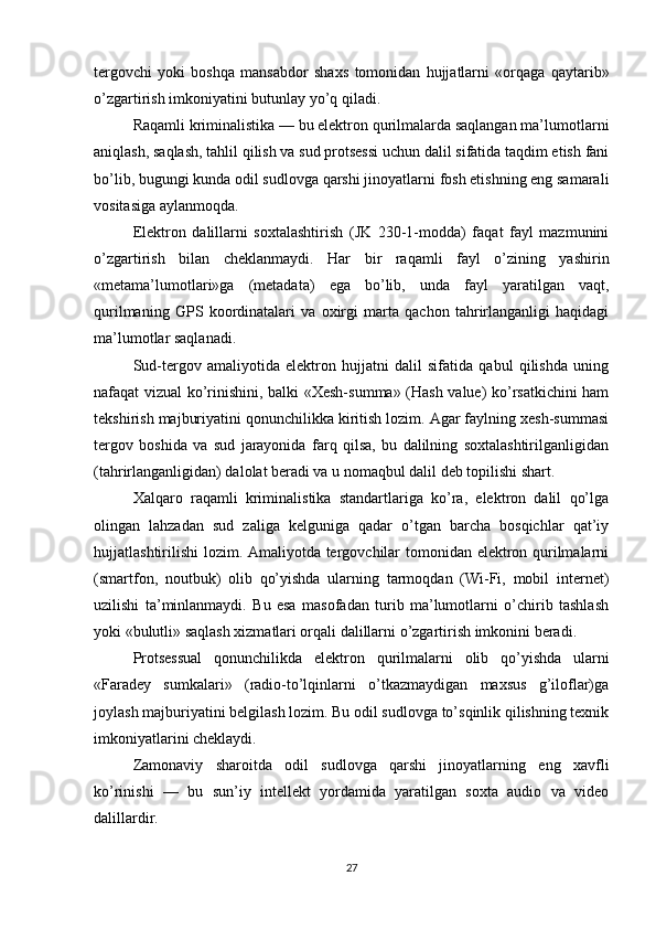 tergovchi   yoki   boshqa   mansabdor   shaxs   tomonidan   hujjatlarni   «orqaga   qaytarib»
o’zgartirish imkoniyatini butunlay yo’q qiladi.
Raqamli kriminalistika — bu elektron qurilmalarda saqlangan ma’lumotlarni
aniqlash, saqlash, tahlil qilish va sud protsessi uchun dalil sifatida taqdim etish fani
bo’lib, bugungi kunda odil sudlovga qarshi jinoyatlarni fosh etishning eng samarali
vositasiga aylanmoqda.
Elektron   dalillarni   soxtalashtirish   (JK   230-1-modda)   faqat   fayl   mazmunini
o’zgartirish   bilan   cheklanmaydi.   Har   bir   raqamli   fayl   o’zining   yashirin
«metama’lumotlari»ga   (metadata)   ega   bo’lib,   unda   fayl   yaratilgan   vaqt,
qurilmaning   GPS   koordinatalari   va   oxirgi   marta   qachon   tahrirlanganligi   haqidagi
ma’lumotlar saqlanadi.
Sud-tergov   amaliyotida   elektron   hujjatni   dalil   sifatida   qabul   qilishda   uning
nafaqat vizual ko’rinishini, balki «Xesh-summa» (Hash value) ko’rsatkichini ham
tekshirish majburiyatini qonunchilikka kiritish lozim. Agar faylning xesh-summasi
tergov   boshida   va   sud   jarayonida   farq   qilsa,   bu   dalilning   soxtalashtirilganligidan
(tahrirlanganligidan) dalolat beradi va u nomaqbul dalil deb topilishi shart.
Xalqaro   raqamli   kriminalistika   standartlariga   ko’ra,   elektron   dalil   qo’lga
olingan   lahzadan   sud   zaliga   kelguniga   qadar   o’tgan   barcha   bosqichlar   qat’iy
hujjatlashtirilishi  lozim. Amaliyotda tergovchilar tomonidan elektron qurilmalarni
(smartfon,   noutbuk)   olib   qo’yishda   ularning   tarmoqdan   (Wi-Fi,   mobil   internet)
uzilishi   ta’minlanmaydi.   Bu   esa   masofadan   turib   ma’lumotlarni   o’chirib   tashlash
yoki «bulutli» saqlash xizmatlari orqali dalillarni o’zgartirish imkonini beradi.
Protsessual   qonunchilikda   elektron   qurilmalarni   olib   qo’yishda   ularni
«Faradey   sumkalari»   (radio-to’lqinlarni   o’tkazmaydigan   maxsus   g’iloflar)ga
joylash majburiyatini belgilash lozim. Bu odil sudlovga to’sqinlik qilishning texnik
imkoniyatlarini cheklaydi.
Zamonaviy   sharoitda   odil   sudlovga   qarshi   jinoyatlarning   eng   xavfli
ko’rinishi   —   bu   sun’iy   intellekt   yordamida   yaratilgan   soxta   audio   va   video
dalillardir.
27 