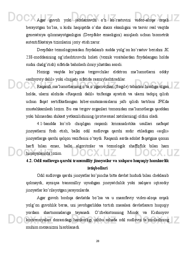Agar   guvoh   yoki   jabrlanuvchi   o’z   ko’rsatuvini   video-aloqa   orqali
berayotgan   bo’lsa,   u   kishi   haqiqatda   o’sha   shaxs   ekanligini   va   tasvir   real   vaqtda
generatsiya   qilinmayotganligini   (Deepfake   emasligini)   aniqlash   uchun   biometrik
autentifikatsiya tizimlarini joriy etish zarur.
Deepfake texnologiyasidan foydalanib sudda yolg’on ko’rsatuv berishni  JK
238-moddasining   og’irlashtiruvchi   holati   (texnik   vositalardan   foydalangan   holda
sudni chalg’itish) sifatida baholash ilmiy jihatdan asosli.
Hozirgi   vaqtda   ko’pgina   tergovchilar   elektron   ma’lumotlarni   oddiy
«ashyoviy dalil» yoki «hujjat» sifatida rasmiylashtiradilar.
Raqamli ma’lumotlarning o’ta o’zgaruvchan (fragile) tabiatini hisobga olgan
holda,   ularni   alohida   «Raqamli   dalil»   toifasiga   ajratish   va   ularni   tadqiq   qilish
uchun   faqat   sertifikatlangan   kiber-mutaxassislarni   jalb   qilish   tartibini   JPKda
mustahkamlash lozim. Bu esa tergov organlari tomonidan ma’lumotlarga qasddan
yoki bilmasdan shikast yetkazilishining (protsessual xatolarning) oldini oladi.
4.1-bandda   ko’rib   chiqilgan   raqamli   kriminalistika   usullari   nafaqat
jinoyatlarni   fosh   etish,   balki   odil   sudlovga   qarshi   sodir   etiladigan   «aqlli»
jinoyatlarga qarshi qalqon vazifasini o’taydi. Raqamli asrda adolat faqatgina qonun
harfi   bilan   emas,   balki   algoritmlar   va   texnologik   shaffoflik   bilan   ham
himoyalanishi lozim.
4.2. Odil sudlovga qarshi transmilliy jinoyatlar va xalqaro huquqiy hamkorlik
istiqbollari
Odil sudlovga qarshi jinoyatlar ko’pincha bitta davlat hududi bilan cheklanib
qolmaydi,   ayniqsa   transmilliy   uyushgan   jinoyatchilik   yoki   xalqaro   iqtisodiy
jinoyatlar ko’rilayotgan jarayonlarda.
Agar   guvoh   boshqa   davlatda   bo’lsa   va   u   masofaviy   video-aloqa   orqali
yolg’on   guvohlik   bersa,   uni   javobgarlikka   tortish   masalasi   davlatlararo   huquqiy
yordam   shartnomalariga   tayanadi.   O’zbekistonning   Minsk   va   Kishinyov
konvensiyalari   doirasidagi   hamkorligi   ushbu   sohada   odil   sudlovni   ta’minlashning
muhim mexanizmi hisoblanadi.
28 