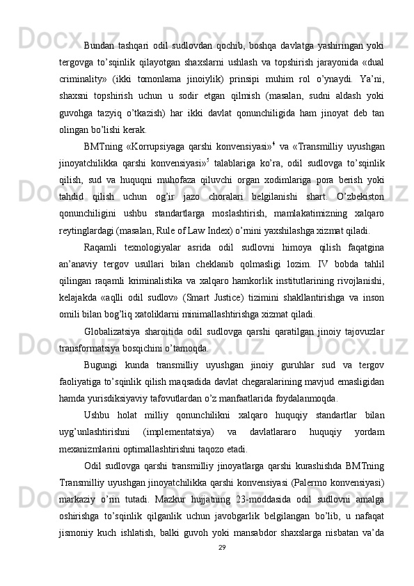 Bundan   tashqari   odil   sudlovdan   qochib,   boshqa   davlatga   yashiringan   yoki
tergovga   to’sqinlik   qilayotgan   shaxslarni   ushlash   va   topshirish   jarayonida   «dual
criminality»   (ikki   tomonlama   jinoiylik)   prinsipi   muhim   rol   o’ynaydi.   Ya’ni,
shaxsni   topshirish   uchun   u   sodir   etgan   qilmish   (masalan,   sudni   aldash   yoki
guvohga   tazyiq   o’tkazish)   har   ikki   davlat   qonunchiligida   ham   jinoyat   deb   tan
olingan bo’lishi kerak.
BMTning   «Korrupsiyaga   qarshi   konvensiyasi» 4
  va   «Transmilliy   uyushgan
jinoyatchilikka   qarshi   konvensiyasi» 5
  talablariga   ko’ra,   odil   sudlovga   to’sqinlik
qilish,   sud   va   huquqni   muhofaza   qiluvchi   organ   xodimlariga   pora   berish   yoki
tahdid   qilish   uchun   og’ir   jazo   choralari   belgilanishi   shart.   O’zbekiston
qonunchiligini   ushbu   standartlarga   moslashtirish,   mamlakatimizning   xalqaro
reytinglardagi (masalan, Rule of Law Index) o’rnini yaxshilashga xizmat qiladi.
Raqamli   texnologiyalar   asrida   odil   sudlovni   himoya   qilish   faqatgina
an’anaviy   tergov   usullari   bilan   cheklanib   qolmasligi   lozim.   IV   bobda   tahlil
qilingan   raqamli   kriminalistika   va   xalqaro   hamkorlik   institutlarining   rivojlanishi,
kelajakda   «aqlli   odil   sudlov»   (Smart   Justice)   tizimini   shakllantirishga   va   inson
omili bilan bog’liq xatoliklarni minimallashtirishga xizmat qiladi.
Globalizatsiya   sharoitida   odil   sudlovga   qarshi   qaratilgan   jinoiy   tajovuzlar
transformatsiya bosqichini o’tamoqda. 
Bugungi   kunda   transmilliy   uyushgan   jinoiy   guruhlar   sud   va   tergov
faoliyatiga to’sqinlik qilish maqsadida davlat chegaralarining mavjud emasligidan
hamda yurisdiksiyaviy tafovutlardan o’z manfaatlarida foydalanmoqda. 
Ushbu   holat   milliy   qonunchilikni   xalqaro   huquqiy   standartlar   bilan
uyg’unlashtirishni   (implementatsiya)   va   davlatlararo   huquqiy   yordam
mexanizmlarini optimallashtirishni taqozo etadi.
Odil   sudlovga   qarshi   transmilliy   jinoyatlarga   qarshi   kurashishda   BMTning
Transmilliy uyushgan jinoyatchilikka qarshi konvensiyasi  (Palermo konvensiyasi)
markaziy   o’rin   tutadi.   Mazkur   hujjatning   23-moddasida   odil   sudlovni   amalga
oshirishga   to’sqinlik   qilganlik   uchun   javobgarlik   belgilangan   bo’lib,   u   nafaqat
jismoniy   kuch   ishlatish,   balki   guvoh   yoki   mansabdor   shaxslarga   nisbatan   va’da
29 