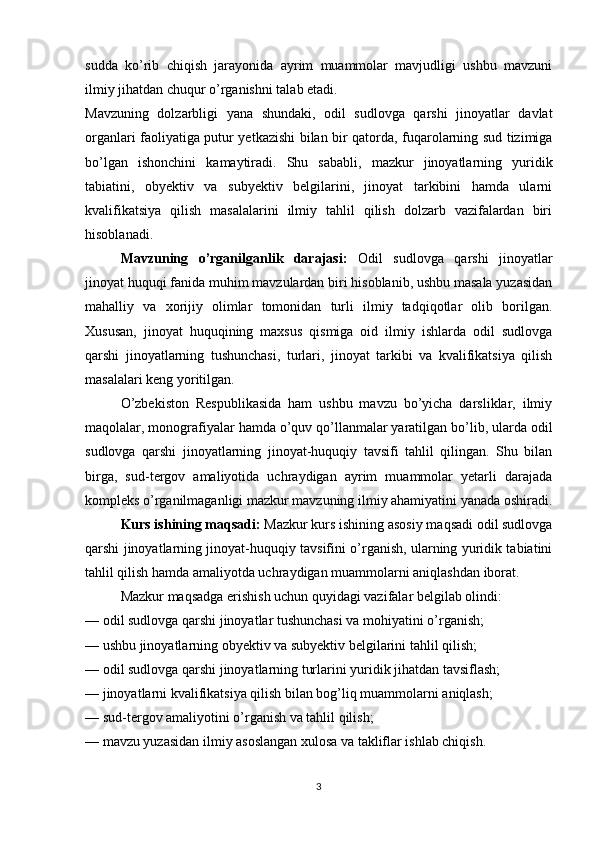 sudda   ko’rib   chiqish   jarayonida   ayrim   muammolar   mavjudligi   ushbu   mavzuni
ilmiy jihatdan chuqur o’rganishni talab etadi.
Mavzuning   dolzarbligi   yana   shundaki,   odil   sudlovga   qarshi   jinoyatlar   davlat
organlari faoliyatiga putur yetkazishi bilan bir qatorda, fuqarolarning sud tizimiga
bo’lgan   ishonchini   kamaytiradi.   Shu   sababli,   mazkur   jinoyatlarning   yuridik
tabiatini,   obyektiv   va   subyektiv   belgilarini,   jinoyat   tarkibini   hamda   ularni
kvalifikatsiya   qilish   masalalarini   ilmiy   tahlil   qilish   dolzarb   vazifalardan   biri
hisoblanadi.
Mavzuning   o’rganilganlik   darajasi:   Odil   sudlovga   qarshi   jinoyatlar
jinoyat huquqi fanida muhim mavzulardan biri hisoblanib, ushbu masala yuzasidan
mahalliy   va   xorijiy   olimlar   tomonidan   turli   ilmiy   tadqiqotlar   olib   borilgan.
Xususan,   jinoyat   huquqining   maxsus   qismiga   oid   ilmiy   ishlarda   odil   sudlovga
qarshi   jinoyatlarning   tushunchasi,   turlari,   jinoyat   tarkibi   va   kvalifikatsiya   qilish
masalalari keng yoritilgan.
O’zbekiston   Respublikasida   ham   ushbu   mavzu   bo’yicha   darsliklar,   ilmiy
maqolalar, monografiyalar hamda o’quv qo’llanmalar yaratilgan bo’lib, ularda odil
sudlovga   qarshi   jinoyatlarning   jinoyat-huquqiy   tavsifi   tahlil   qilingan.   Shu   bilan
birga,   sud-tergov   amaliyotida   uchraydigan   ayrim   muammolar   yetarli   darajada
kompleks o’rganilmaganligi mazkur mavzuning ilmiy ahamiyatini yanada oshiradi.
Kurs ishining maqsadi:  Mazkur kurs ishining asosiy maqsadi odil sudlovga
qarshi jinoyatlarning jinoyat-huquqiy tavsifini o’rganish, ularning yuridik tabiatini
tahlil qilish hamda amaliyotda uchraydigan muammolarni aniqlashdan iborat.
Mazkur maqsadga erishish uchun quyidagi vazifalar belgilab olindi:
— odil sudlovga qarshi jinoyatlar tushunchasi va mohiyatini o’rganish;
— ushbu jinoyatlarning obyektiv va subyektiv belgilarini tahlil qilish;
— odil sudlovga qarshi jinoyatlarning turlarini yuridik jihatdan tavsiflash;
— jinoyatlarni kvalifikatsiya qilish bilan bog’liq muammolarni aniqlash;
— sud-tergov amaliyotini o’rganish va tahlil qilish;
— mavzu yuzasidan ilmiy asoslangan xulosa va takliflar ishlab chiqish.
3 