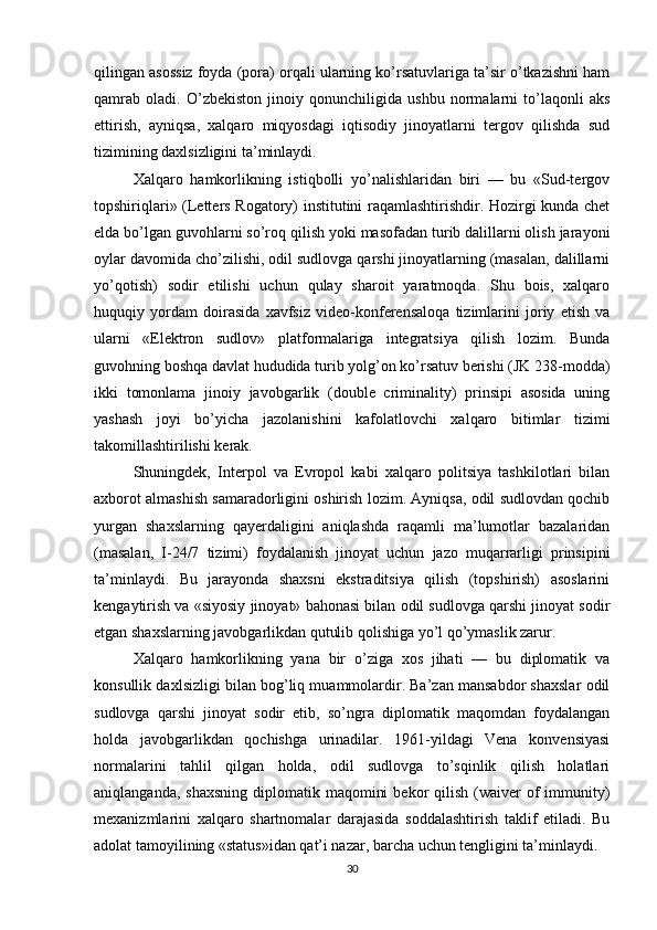 qilingan asossiz foyda (pora) orqali ularning ko’rsatuvlariga ta’sir o’tkazishni ham
qamrab   oladi.   O’zbekiston   jinoiy   qonunchiligida   ushbu   normalarni   to’laqonli   aks
ettirish,   ayniqsa,   xalqaro   miqyosdagi   iqtisodiy   jinoyatlarni   tergov   qilishda   sud
tizimining daxlsizligini ta’minlaydi.
Xalqaro   hamkorlikning   istiqbolli   yo’nalishlaridan   biri   —   bu   «Sud-tergov
topshiriqlari» (Letters Rogatory) institutini raqamlashtirishdir. Hozirgi kunda chet
elda bo’lgan guvohlarni so’roq qilish yoki masofadan turib dalillarni olish jarayoni
oylar davomida cho’zilishi, odil sudlovga qarshi jinoyatlarning (masalan, dalillarni
yo’qotish)   sodir   etilishi   uchun   qulay   sharoit   yaratmoqda.   Shu   bois,   xalqaro
huquqiy   yordam   doirasida   xavfsiz   video-konferensaloqa   tizimlarini   joriy   etish   va
ularni   «Elektron   sudlov»   platformalariga   integratsiya   qilish   lozim.   Bunda
guvohning boshqa davlat hududida turib yolg’on ko’rsatuv berishi (JK 238-modda)
ikki   tomonlama   jinoiy   javobgarlik   (double   criminality)   prinsipi   asosida   uning
yashash   joyi   bo’yicha   jazolanishini   kafolatlovchi   xalqaro   bitimlar   tizimi
takomillashtirilishi kerak.
Shuningdek,   Interpol   va   Evropol   kabi   xalqaro   politsiya   tashkilotlari   bilan
axborot almashish samaradorligini oshirish lozim. Ayniqsa, odil sudlovdan qochib
yurgan   shaxslarning   qayerdaligini   aniqlashda   raqamli   ma’lumotlar   bazalaridan
(masalan,   I-24/7   tizimi)   foydalanish   jinoyat   uchun   jazo   muqarrarligi   prinsipini
ta’minlaydi.   Bu   jarayonda   shaxsni   ekstraditsiya   qilish   (topshirish)   asoslarini
kengaytirish va «siyosiy jinoyat» bahonasi bilan odil sudlovga qarshi jinoyat sodir
etgan shaxslarning javobgarlikdan qutulib qolishiga yo’l qo’ymaslik zarur.
Xalqaro   hamkorlikning   yana   bir   o’ziga   xos   jihati   —   bu   diplomatik   va
konsullik daxlsizligi bilan bog’liq muammolardir. Ba’zan mansabdor shaxslar odil
sudlovga   qarshi   jinoyat   sodir   etib,   so’ngra   diplomatik   maqomdan   foydalangan
holda   javobgarlikdan   qochishga   urinadilar.   1961-yildagi   Vena   konvensiyasi
normalarini   tahlil   qilgan   holda,   odil   sudlovga   to’sqinlik   qilish   holatlari
aniqlanganda,  shaxsning  diplomatik  maqomini   bekor  qilish  (waiver   of  immunity)
mexanizmlarini   xalqaro   shartnomalar   darajasida   soddalashtirish   taklif   etiladi.   Bu
adolat tamoyilining «status»idan qat’i nazar, barcha uchun tengligini ta’minlaydi.
30 