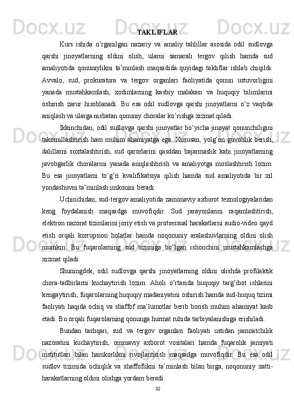 TAKLIFLAR
Kurs   ishida   o’rganilgan   nazariy   va   amaliy   tahlillar   asosida   odil   sudlovga
qarshi   jinoyatlarning   oldini   olish,   ularni   samarali   tergov   qilish   hamda   sud
amaliyotida   qonuniylikni   ta’minlash   maqsadida   quyidagi   takliflar   ishlab   chiqildi.
Avvalo,   sud,   prokuratura   va   tergov   organlari   faoliyatida   qonun   ustuvorligini
yanada   mustahkamlash,   xodimlarning   kasbiy   malakasi   va   huquqiy   bilimlarini
oshirish   zarur   hisoblanadi.   Bu   esa   odil   sudlovga   qarshi   jinoyatlarni   o’z   vaqtida
aniqlash va ularga nisbatan qonuniy choralar ko’rishga xizmat qiladi.
Ikkinchidan, odil sudlovga qarshi jinoyatlar bo’yicha jinoyat qonunchiligini
takomillashtirish  ham  muhim  ahamiyatga  ega.  Xususan,   yolg’on  guvohlik berish,
dalillarni   soxtalashtirish,   sud   qarorlarini   qasddan   bajarmaslik   kabi   jinoyatlarning
javobgarlik   choralarini   yanada   aniqlashtirish   va   amaliyotga   moslashtirish   lozim.
Bu   esa   jinoyatlarni   to’g’ri   kvalifikatsiya   qilish   hamda   sud   amaliyotida   bir   xil
yondashuvni ta’minlash imkonini beradi.
Uchinchidan, sud-tergov amaliyotida zamonaviy axborot texnologiyalaridan
keng   foydalanish   maqsadga   muvofiqdir.   Sud   jarayonlarini   raqamlashtirish,
elektron nazorat tizimlarini joriy etish va protsessual harakatlarni audio-video qayd
etish   orqali   korrupsion   holatlar   hamda   noqonuniy   aralashuvlarning   oldini   olish
mumkin.   Bu   fuqarolarning   sud   tizimiga   bo’lgan   ishonchini   mustahkamlashga
xizmat qiladi.
Shuningdek,   odil   sudlovga   qarshi   jinoyatlarning   oldini   olishda   profilaktik
chora-tadbirlarni   kuchaytirish   lozim.   Aholi   o’rtasida   huquqiy   targ’ibot   ishlarini
kengaytirish, fuqarolarning huquqiy madaniyatini oshirish hamda sud-huquq tizimi
faoliyati  haqida   ochiq  va  shaffof  ma’lumotlar  berib  borish  muhim   ahamiyat  kasb
etadi. Bu orqali fuqarolarning qonunga hurmat ruhida tarbiyalanishiga erishiladi.
Bundan   tashqari,   sud   va   tergov   organlari   faoliyati   ustidan   jamoatchilik
nazoratini   kuchaytirish,   ommaviy   axborot   vositalari   hamda   fuqarolik   jamiyati
institutlari   bilan   hamkorlikni   rivojlantirish   maqsadga   muvofiqdir.   Bu   esa   odil
sudlov   tizimida   ochiqlik   va   shaffoflikni   ta’minlash   bilan   birga,   noqonuniy   xatti-
harakatlarning oldini olishga yordam beradi.
32 