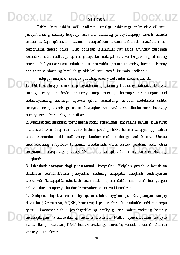 XULOSA
Ushbu   kurs   ishida   odil   sudlovni   amalga   oshirishga   to’sqinlik   qiluvchi
jinoyatlarning   nazariy-huquqiy   asoslari,   ularning   jinoiy-huquqiy   tavsifi   hamda
ushbu   turdagi   qilmishlar   uchun   javobgarlikni   takomillashtirish   masalalari   har
tomonlama   tadqiq   etildi.   Olib   borilgan   izlanishlar   natijasida   shunday   xulosaga
kelindiki,   odil   sudlovga   qarshi   jinoyatlar   nafaqat   sud   va   tergov   organlarining
normal faoliyatiga raxna soladi, balki jamiyatda qonun ustuvorligi hamda ijtimoiy
adolat prinsiplarining buzilishiga olib keluvchi xavfli ijtimoiy hodisadir.
Tadqiqot natijalari asosida quyidagi asosiy xulosalar shakllantirildi:
1.   Odil   sudlovga   qarshi   jinoyatlarning   ijtimoiy-huquqiy   tabiati:   Mazkur
turdagi   jinoyatlar   davlat   hokimiyatining   mustaqil   tarmog’i   hisoblangan   sud
hokimiyatining   nufuziga   tajovuz   qiladi.   Amaldagi   Jinoyat   kodeksida   ushbu
jinoyatlarning   tizimliligi   shaxs   huquqlari   va   davlat   manfaatlarining   huquqiy
himoyasini ta’minlashga qaratilgan.
2. Mansabdor shaxslar tomonidan sodir etiladigan jinoyatlar tahlili:  Bila turib
adolatsiz   hukm   chiqarish,   aybsiz   kishini   javobgarlikka   tortish   va   qiynoqqa   solish
kabi   qilmishlar   odil   sudlovning   fundamental   asoslariga   zid   keladi.   Ushbu
moddalarning   subyektiv   tomonini   isbotlashda   «bila   turib»   qasddan   sodir   etish
belgisining   mavjudligi   javobgarlikni   muqarrar   qiluvchi   asosiy   kriteriy   ekanligi
aniqlandi.
3.   Isbotlash   jarayonidagi   protsessual   jinoyatlar:   Yolg’on   guvohlik   berish   va
dalillarni   soxtalashtirish   jinoyatlari   sudning   haqiqatni   aniqlash   funksiyasini
cheklaydi.   Tadqiqotda   isbotlash   jarayonida   raqamli   dalillarning   ortib   borayotgan
roli va ularni huquqiy jihatdan himoyalash zaruriyati isbotlandi.
4.   Xalqaro   tajriba   va   milliy   qonunchilik   uyg’unligi:   Rivojlangan   xorijiy
davlatlar (Germaniya, AQSH, Fransiya) tajribasi shuni ko’rsatadiki, odil sudlovga
qarshi   jinoyatlar   uchun   javobgarlikning   qat’iyligi   sud   hokimiyatining   haqiqiy
mustaqilligini   ta’minlashning   muhim   shartidir.   Milliy   qonunchilikni   xalqaro
standartlarga,   xususan,   BMT   konvensiyalariga   muvofiq   yanada   takomillashtirish
zaruriyati asoslandi.
34 