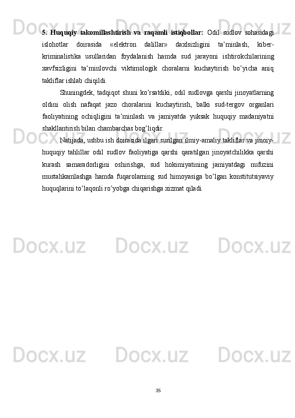 5.   Huquqiy   takomillashtirish   va   raqamli   istiqbollar:   Odil   sudlov   sohasidagi
islohotlar   doirasida   «elektron   dalillar»   daxlsizligini   ta’minlash,   kiber-
kriminalistika   usullaridan   foydalanish   hamda   sud   jarayoni   ishtirokchilarining
xavfsizligini   ta’minlovchi   viktimologik   choralarni   kuchaytirish   bo’yicha   aniq
takliflar ishlab chiqildi.
Shuningdek,   tadqiqot   shuni   ko’rsatdiki,   odil   sudlovga   qarshi   jinoyatlarning
oldini   olish   nafaqat   jazo   choralarini   kuchaytirish,   balki   sud-tergov   organlari
faoliyatining   ochiqligini   ta’minlash   va   jamiyatda   yuksak   huquqiy   madaniyatni
shakllantirish bilan chambarchas bog’liqdir.
Natijada, ushbu ish doirasida ilgari surilgan ilmiy-amaliy takliflar va jinoiy-
huquqiy   tahlillar   odil   sudlov   faoliyatiga   qarshi   qaratilgan   jinoyatchilikka   qarshi
kurash   samaradorligini   oshirishga,   sud   hokimiyatining   jamiyatdagi   nufuzini
mustahkamlashga   hamda   fuqarolarning   sud   himoyasiga   bo’lgan   konstitutsiyaviy
huquqlarini to’laqonli ro’yobga chiqarishga xizmat qiladi.
35 