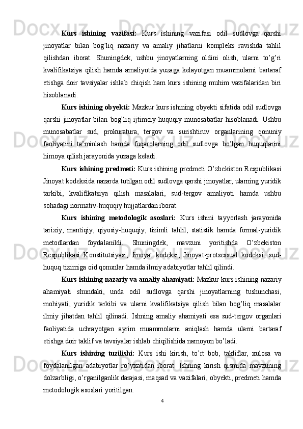 Kurs   ishining   vazifasi:   Kurs   ishining   vazifasi   odil   sudlovga   qarshi
jinoyatlar   bilan   bog’liq   nazariy   va   amaliy   jihatlarni   kompleks   ravishda   tahlil
qilishdan   iborat.   Shuningdek,   ushbu   jinoyatlarning   oldini   olish,   ularni   to’g’ri
kvalifikatsiya   qilish   hamda   amaliyotda   yuzaga   kelayotgan   muammolarni   bartaraf
etishga   doir   tavsiyalar   ishlab   chiqish   ham   kurs   ishining   muhim   vazifalaridan   biri
hisoblanadi.
Kurs ishining obyekti:  Mazkur kurs ishining obyekti sifatida odil sudlovga
qarshi   jinoyatlar   bilan   bog’liq   ijtimoiy-huquqiy   munosabatlar   hisoblanadi.   Ushbu
munosabatlar   sud,   prokuratura,   tergov   va   surishtiruv   organlarining   qonuniy
faoliyatini   ta’minlash   hamda   fuqarolarning   odil   sudlovga   bo’lgan   huquqlarini
himoya qilish jarayonida yuzaga keladi.
Kurs ishining predmeti:   Kurs ishining predmeti O’zbekiston Respublikasi
Jinoyat kodeksida nazarda tutilgan odil sudlovga qarshi jinoyatlar, ularning yuridik
tarkibi,   kvalifikatsiya   qilish   masalalari,   sud-tergov   amaliyoti   hamda   ushbu
sohadagi normativ-huquqiy hujjatlardan iborat.
Kurs   ishining   metodologik   asoslari:   Kurs   ishini   tayyorlash   jarayonida
tarixiy,   mantiqiy,   qiyosiy-huquqiy,   tizimli   tahlil,   statistik   hamda   formal-yuridik
metodlardan   foydalanildi.   Shuningdek,   mavzuni   yoritishda   O’zbekiston
Respublikasi   Konstitutsiyasi,   Jinoyat   kodeksi,   Jinoyat-protsessual   kodeksi,   sud-
huquq tizimiga oid qonunlar hamda ilmiy adabiyotlar tahlil qilindi.
Kurs ishining nazariy va amaliy ahamiyati:  Mazkur kurs ishining nazariy
ahamiyati   shundaki,   unda   odil   sudlovga   qarshi   jinoyatlarning   tushunchasi,
mohiyati,   yuridik   tarkibi   va   ularni   kvalifikatsiya   qilish   bilan   bog’liq   masalalar
ilmiy   jihatdan   tahlil   qilinadi.   Ishning   amaliy   ahamiyati   esa   sud-tergov   organlari
faoliyatida   uchrayotgan   ayrim   muammolarni   aniqlash   hamda   ularni   bartaraf
etishga doir taklif va tavsiyalar ishlab chiqilishida namoyon bo’ladi.
Kurs   ishining   tuzilishi:   Kurs   ishi   kirish,   to’rt   bob,   takliflar,   xulosa   va
foydalanilgan   adabiyotlar   ro’yxatidan   iborat.   Ishning   kirish   qismida   mavzuning
dolzarbligi, o’rganilganlik darajasi, maqsad va vazifalari, obyekti, predmeti hamda
metodologik asoslari yoritilgan. 
4 