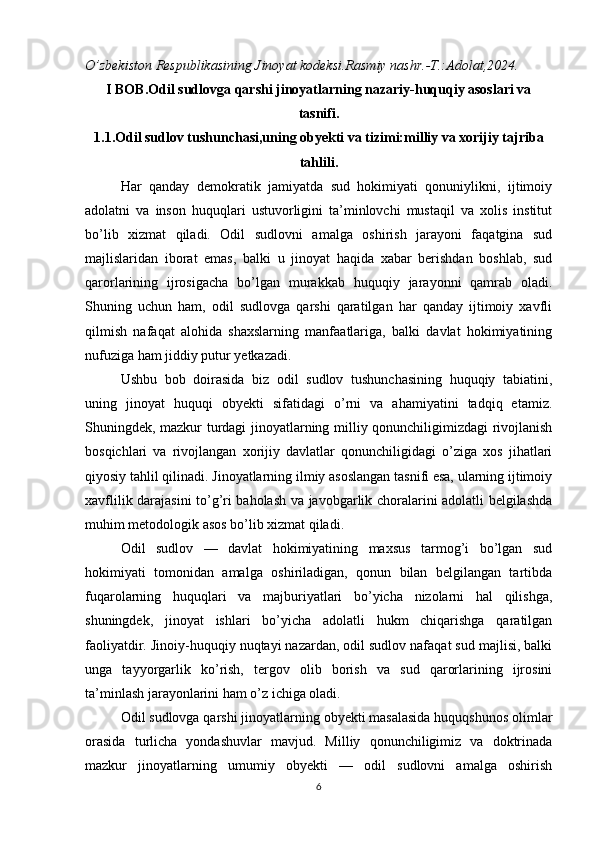 O’zbekiston Respublikasining Jinoyat kodeksi.Rasmiy nashr.-T.:Adolat,2024.
I BOB.Odil sudlovga qarshi jinoyatlarning nazariy-huquqiy asoslari va
tasnifi.
1.1.Odil sudlov tushunchasi,uning obyekti va tizimi:milliy va xorijiy tajriba
tahlili.
Har   qanday   demokratik   jamiyatda   sud   hokimiyati   qonuniylikni,   ijtimoiy
adolatni   va   inson   huquqlari   ustuvorligini   ta’minlovchi   mustaqil   va   xolis   institut
bo’lib   xizmat   qiladi.   Odil   sudlovni   amalga   oshirish   jarayoni   faqatgina   sud
majlislaridan   iborat   emas,   balki   u   jinoyat   haqida   xabar   berishdan   boshlab,   sud
qarorlarining   ijrosigacha   bo’lgan   murakkab   huquqiy   jarayonni   qamrab   oladi.
Shuning   uchun   ham,   odil   sudlovga   qarshi   qaratilgan   har   qanday   ijtimoiy   xavfli
qilmish   nafaqat   alohida   shaxslarning   manfaatlariga,   balki   davlat   hokimiyatining
nufuziga ham jiddiy putur yetkazadi.
Ushbu   bob   doirasida   biz   odil   sudlov   tushunchasining   huquqiy   tabiatini,
uning   jinoyat   huquqi   obyekti   sifatidagi   o’rni   va   ahamiyatini   tadqiq   etamiz.
Shuningdek, mazkur turdagi jinoyatlarning milliy qonunchiligimizdagi rivojlanish
bosqichlari   va   rivojlangan   xorijiy   davlatlar   qonunchiligidagi   o’ziga   xos   jihatlari
qiyosiy tahlil qilinadi. Jinoyatlarning ilmiy asoslangan tasnifi esa, ularning ijtimoiy
xavflilik darajasini to’g’ri baholash va javobgarlik choralarini adolatli belgilashda
muhim metodologik asos bo’lib xizmat qiladi.
Odil   sudlov   —   davlat   hokimiyatining   maxsus   tarmog’i   bo’lgan   sud
hokimiyati   tomonidan   amalga   oshiriladigan,   qonun   bilan   belgilangan   tartibda
fuqarolarning   huquqlari   va   majburiyatlari   bo’yicha   nizolarni   hal   qilishga,
shuningdek,   jinoyat   ishlari   bo’yicha   adolatli   hukm   chiqarishga   qaratilgan
faoliyatdir. Jinoiy-huquqiy nuqtayi nazardan, odil sudlov nafaqat sud majlisi, balki
unga   tayyorgarlik   ko’rish,   tergov   olib   borish   va   sud   qarorlarining   ijrosini
ta’minlash jarayonlarini ham o’z ichiga oladi.
Odil sudlovga qarshi jinoyatlarning obyekti masalasida huquqshunos olimlar
orasida   turlicha   yondashuvlar   mavjud.   Milliy   qonunchiligimiz   va   doktrinada
mazkur   jinoyatlarning   umumiy   obyekti   —   odil   sudlovni   amalga   oshirish
6 
