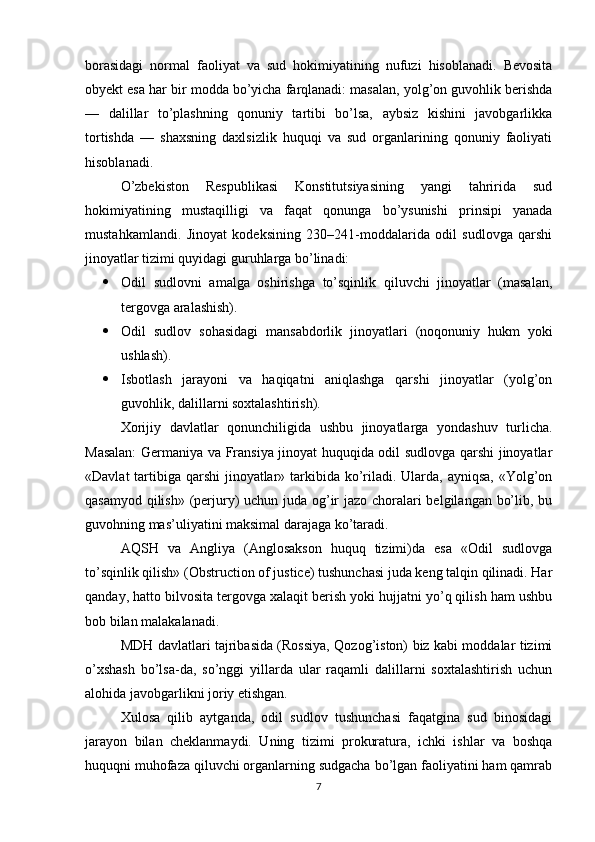 borasidagi   normal   faoliyat   va   sud   hokimiyatining   nufuzi   hisoblanadi.   Bevosita
obyekt esa har bir modda bo’yicha farqlanadi: masalan, yolg’on guvohlik berishda
—   dalillar   to’plashning   qonuniy   tartibi   bo’lsa,   aybsiz   kishini   javobgarlikka
tortishda   —   shaxsning   daxlsizlik   huquqi   va   sud   organlarining   qonuniy   faoliyati
hisoblanadi.
  O’zbekiston   Respublikasi   Konstitutsiyasining   yangi   tahririda   sud
hokimiyatining   mustaqilligi   va   faqat   qonunga   bo’ysunishi   prinsipi   yanada
mustahkamlandi.   Jinoyat   kodeksining   230–241-moddalarida   odil   sudlovga   qarshi
jinoyatlar tizimi quyidagi guruhlarga bo’linadi:
 Odil   sudlovni   amalga   oshirishga   to’sqinlik   qiluvchi   jinoyatlar   (masalan,
tergovga aralashish).
 Odil   sudlov   sohasidagi   mansabdorlik   jinoyatlari   (noqonuniy   hukm   yoki
ushlash).
 Isbotlash   jarayoni   va   haqiqatni   aniqlashga   qarshi   jinoyatlar   (yolg’on
guvohlik, dalillarni soxtalashtirish).
Xorijiy   davlatlar   qonunchiligida   ushbu   jinoyatlarga   yondashuv   turlicha.
Masalan:  Germaniya va Fransiya jinoyat huquqida odil sudlovga qarshi jinoyatlar
«Davlat  tartibiga qarshi  jinoyatlar» tarkibida ko’riladi. Ularda, ayniqsa, «Yolg’on
qasamyod qilish» (perjury)  uchun juda og’ir jazo choralari  belgilangan bo’lib, bu
guvohning mas’uliyatini maksimal darajaga ko’taradi.
AQSH   va   Angliya   (Anglosakson   huquq   tizimi)da   esa   «Odil   sudlovga
to’sqinlik qilish» (Obstruction of justice) tushunchasi juda keng talqin qilinadi. Har
qanday, hatto bilvosita tergovga xalaqit berish yoki hujjatni yo’q qilish ham ushbu
bob bilan malakalanadi.
MDH davlatlari tajribasida (Rossiya, Qozog’iston) biz kabi moddalar tizimi
o’xshash   bo’lsa-da,   so’nggi   yillarda   ular   raqamli   dalillarni   soxtalashtirish   uchun
alohida javobgarlikni joriy etishgan.
Xulosa   qilib   aytganda,   odil   sudlov   tushunchasi   faqatgina   sud   binosidagi
jarayon   bilan   cheklanmaydi.   Uning   tizimi   prokuratura,   ichki   ishlar   va   boshqa
huquqni muhofaza qiluvchi organlarning sudgacha bo’lgan faoliyatini ham qamrab
7 