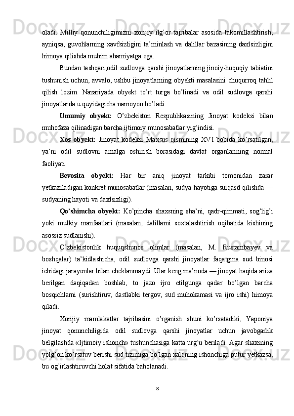 oladi.   Milliy   qonunchiligimizni   xorijiy   ilg’or   tajribalar   asosida   takomillashtirish,
ayniqsa,   guvohlarning   xavfsizligini   ta’minlash   va   dalillar   bazasining   daxlsizligini
himoya qilishda muhim ahamiyatga ega.
Bundan tashqari,odil sudlovga qarshi jinoyatlarning jinoiy-huquqiy tabiatini
tushunish uchun, avvalo, ushbu jinoyatlarning obyekti masalasini chuqurroq tahlil
qilish   lozim.   Nazariyada   obyekt   to’rt   turga   bo’linadi   va   odil   sudlovga   qarshi
jinoyatlarda u quyidagicha namoyon bo’ladi:
Umumiy   obyekt:   O’zbekiston   Respublikasining   Jinoyat   kodeksi   bilan
muhofaza qilinadigan barcha ijtimoiy munosabatlar yig’indisi.
Xos   obyekt:   Jinoyat   kodeksi   Maxsus   qismining   XVI   bobida   ko’rsatilgan,
ya’ni   odil   sudlovni   amalga   oshirish   borasidagi   davlat   organlarining   normal
faoliyati.
Bevosita   obyekt:   Har   bir   aniq   jinoyat   tarkibi   tomonidan   zarar
yetkaziladigan konkret munosabatlar (masalan, sudya hayotiga suiqasd qilishda —
sudyaning hayoti va daxlsizligi).
Qo’shimcha   obyekt:   Ko’pincha   shaxsning   sha’ni,   qadr-qimmati,   sog’lig’i
yoki   mulkiy   manfaatlari   (masalan,   dalillarni   soxtalashtirish   oqibatida   kishining
asossiz sudlanishi).
O’zbekistonlik   huquqshunos   olimlar   (masalan,   M.   Rustambayev   va
boshqalar)   ta’kidlashicha,   odil   sudlovga   qarshi   jinoyatlar   faqatgina   sud   binosi
ichidagi jarayonlar bilan cheklanmaydi. Ular keng ma’noda — jinoyat haqida ariza
berilgan   daqiqadan   boshlab,   to   jazo   ijro   etilgunga   qadar   bo’lgan   barcha
bosqichlarni   (surishtiruv,   dastlabki   tergov,   sud   muhokamasi   va   ijro   ishi)   himoya
qiladi.
Xorijiy   mamlakatlar   tajribasini   o’rganish   shuni   ko’rsatadiki,   Yaponiya
jinoyat   qonunchiligida   odil   sudlovga   qarshi   jinoyatlar   uchun   javobgarlik
belgilashda «Ijtimoiy ishonch» tushunchasiga katta urg’u beriladi. Agar shaxsning
yolg’on ko’rsatuv berishi sud tizimiga bo’lgan xalqning ishonchiga putur yetkazsa,
bu og’irlashtiruvchi holat sifatida baholanadi.
8 