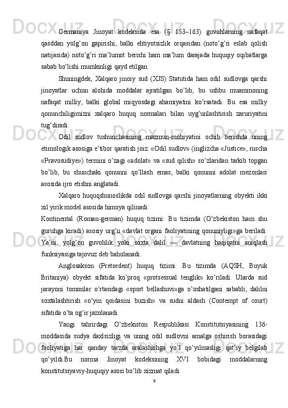 Germaniya   Jinoyat   kodeksida   esa   (§   153–163)   guvohlarning   nafaqat
qasddan   yolg’on   gapirishi,   balki   ehtiyotsizlik   orqasidan   (noto’g’ri   eslab   qolish
natijasida)   noto’g’ri   ma’lumot   berishi   ham   ma’lum   darajada   huquqiy   oqibatlarga
sabab bo’lishi mumkinligi qayd etilgan.
Shuningdek,   Xalqaro   jinoiy   sud   (XJS)   Statutida   ham   odil   sudlovga   qarshi
jinoyatlar   uchun   alohida   moddalar   ajratilgan   bo’lib,   bu   ushbu   muammoning
nafaqat   milliy,   balki   global   miqyosdagi   ahamiyatini   ko’rsatadi.   Bu   esa   milliy
qonunchiligimizni   xalqaro   huquq   normalari   bilan   uyg’unlashtirish   zaruriyatini
tug’diradi.
Odil   sudlov   tushunchasining   mazmun-mohiyatini   ochib   berishda   uning
etimologik asosiga e’tibor qaratish joiz. «Odil sudlov» (inglizcha «Justice», ruscha
«Pravosudiye»)   termini   o’zagi   «adolat»   va   «sud   qilish»   so’zlaridan   tarkib   topgan
bo’lib,   bu   shunchaki   qonunni   qo’llash   emas,   balki   qonunni   adolat   mezonlari
asosida ijro etishni anglatadi.
Xalqaro   huquqshunoslikda   odil   sudlovga   qarshi   jinoyatlarning   obyekti   ikki
xil yirik model asosida himoya qilinadi:
Kontinental   (Roman-german)   huquq   tizimi:   Bu   tizimda   (O’zbekiston   ham   shu
guruhga  kiradi)   asosiy  urg’u  «davlat   organi   faoliyatining  qonuniyligi»ga  beriladi.
Ya’ni,   yolg’on   guvohlik   yoki   soxta   dalil   —   davlatning   haqiqatni   aniqlash
funksiyasiga tajovuz deb baholanadi.
Anglosakson   (Pretsedent)   huquq   tizimi:   Bu   tizimda   (AQSH,   Buyuk
Britaniya)   obyekt   sifatida   ko’proq   «protsessual   tenglik»   ko’riladi.   Ularda   sud
jarayoni   tomonlar   o’rtasidagi   «sport   bellashuvi»ga   o’xshatilgani   sababli,   dalilni
soxtalashtirish   «o’yin   qoidasini   buzish»   va   sudni   aldash   (Contempt   of   court)
sifatida o’ta og’ir jazolanadi.
Yangi   tahrirdagi   O’zbekiston   Respublikasi   Konstitutsiyasining   136-
moddasida   sudya   daxlsizligi   va   uning   odil   sudlovni   amalga   oshirish   borasidagi
faoliyatiga   har   qanday   tarzda   aralashishga   yo’l   qo’yilmasligi   qat’iy   belgilab
qo’yildi.Bu   norma   Jinoyat   kodeksining   XVI   bobidagi   moddalarning
konstitutsiyaviy-huquqiy asosi bo’lib xizmat qiladi.
9 