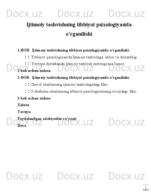 1Ijtimoiy tashvishning tibbiyot psixologiyasida
o’rganilishi
1-BOB.  Ijtimoiy tashvishning tibbiyot psixologiyasida o’rganilishi.
1.1. Tibbiyot  psixologiyasida Ijtimoiy tashvishga  etibor va dolzarbligi.
1.2. Yevropa davlatlarida Ijtimoiy tashvish mavzuga ma’lumot .
1-bob uchun xulosa.
2-BOB.  Ijtimoiy tashvishning tibbiyot psixologiyasida o’rganilishi.
2.1 Chet el olimlarining ijtimoiy tashvishgadagi fikri .
2.2 O’zbekston olimlarining tibbiyot psixologiyasining rivojidagi  fikri.
2-bob uchun xulosa
Xulosa 
Tavsiya
Foydalanilgan adabiyotlar ro’yxati
Ilova   