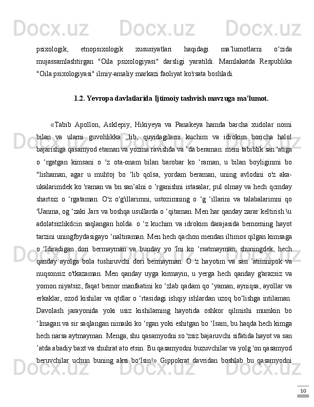 10psixologik,   etnopsixologik   xususiyatlari   haqidagi   ma lumotlarni   o zidaʼ ʻ
mujassamlashtirgan   "Oila   psixologiyasi"   darsligi   yaratildi.   Mamlakatda   Respublika
"Oila psixologiyasi" ilmiy-amaliy markazi faoliyat ko'rsata boshladi.
1.2. Yevropa davlatlarida Ijtimoiy tashvish mavzuga ma’lumot.
«Tabib   Apollon,   Asklepiy,   Hikiyeya   va   Panakeya   hamda   barcha   xudolar   nomi
bilan   va   ularni   guvohlikka   „lib,   quyidagilarni   kuchim   va   idrokim   boricha   halol
bajarishga qasamyod etaman va yozma ravishda va ’da beraman: meni tabiblik san 'atiga
o   ‘rgatgan   kimsani   o   ‘z   ota-onam   bilan   barobar   ko   ‘raman,   u   bilan   boyliginmi   bo
"lishaman,   agar   u   muhtoj   bo   ‘lib   qolsa,   yordam   beraman,   uning   avlodini   o'z   aka-
ukalarimdek ko 'raman va bn san’alni o ’rganishni istasalar, pul olmay va hech qcmday
shartsiz   o   ‘rgataman.   O'z   o'g'illarimni,   ustozimning   o   ‘g   ‘illarini   va   talabalarimni   qo
'Uanma, og ‘zaki Jars va boshqa usullarda o ‘qitaman. Men har qanday zarar keltirish \u
adolatsizlikdcin   saqlangan   holda.   o   ‘z   kuchim   va   idrokim   darajasida   bemorning   hayot
tarzini uningfoydasigayo ‘naltiraman. Men hech qachon mendan iltimos qilgan kimsaga
o   'Idiradigan   dori   bermayman   va   bunday   yo   'Ini   ko   ‘rsatmayman,   shuningdek,   hech
qanday   ayolga   bola   tushiruvchi   dori   bermayman.   O   'z   hayotim   va   san   ’atimnipok   va
nuqsonsiz   o'tkazaman.   Men   qanday   uyga   kirmayin,   u   yerga   hech   qanday   g'arazsiz   va
yomon niyatsiz, faqat bemor manfaatini ko ‘zlab qadam qo ‘yaman, ayniqsa, ayollar va
erkaklar, ozod kishilar  va qtdlar  o ‘rtasidagi  ishqiy ishlardan uzoq bo‘lishga intilaman.
Davolash   jarayonida   yoki   usiz   kishilarning   hayotida   oshkor   qilmishi   mumkin   bo
‘Imagan va sir saqlangan nimaiki ko ‘rgan yoki eshitgan bo ‘Isam, bu haqda hech kimga
hech narsa aytmayman.  Menga, shu qasamyodni so 'zsiz bajaruvchi sifatida hayot va san
’atda abadiy baxt va shuhrat ato etsin. Bu qasamyodni buzuvchilar va yolg 'on qasamyod
beruvchilar   uchun   buning   aksi   bo'Isin!»   Gippokrat   davridan   boshlab   bu   qasamyodni
