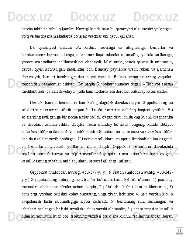 11barcha tabiblar qabul qilganlar. Hozirgi kunda ham bu qasamyod o‘z kuchini yo‘qotgani
yo'q va barcha mamlakatlarda bo'lajak vrachlar uni qabul qilishadi. 
Bu   qasamyod   vrachni   o‘z   kasbini   sevishga   va   ulug‘lashga,   bemorlar   va
hamkasblarini hurmat qilishga, o ‘z ilmini faqat odamlar salomatligi yo‘lida sarflashga,
yomon   maqsadlarda   qo‘llamaslikka   chorlaydi.   M   a’lumki,   vrach   qanchalik   urinmasin,
davosi   qiyin   kechadigan   kasalliklar   bor.   Bunday   paytlarda   vrach   ruhan   va   jismonan
charchaydi,   bemori   tuzalmaganidan   aziyat   chekadi.   Ba’zan   bemor   va   uning   yaqinlari
tomonidan dashnomlar eshitadi. Bu haqda Gippokrat shunday degan: «Tibbiyot  asosan
tinchlantiradi, ba’zan davolaydi, juda kam hollarda esa darddan butunlay xalos etadi». 
Demak, hamma bemorlarni ham ko‘ngildagidek davolash qiyin. Gippokratning bu
so‘zlarida   pessimizm   ufurib   turgan   bo‘lsa-da,   zamirida   achchiq   haqiqat   yotibdi.   Bu
so‘zlarning aytilganiga bir necha asrlar bo‘ldi, o'tgan davr ichida eng kuchli diagnostika
va   davolash   usullari   ishlab   chiqildi,   lekin   shunday   bo‘lsada,   bugungi   kunda   tibbiyot
ba’zi kasalliklarni davolashda ojizlik qiladi. Gippokrat bir qator asab va ruhiy kasalliklar
haqida risolalar yozib qoldirgan. U isterik kasalliklarni chuqur bilimdonlik bilan o'rgandi
va   bemorlarni   davolash   yo‘llarini   ishlab   chiqdi.   Gippokrat   bemorlarni   davolashda
sog'lom   turmush   tarziga   va  to‘g‘ri   ovqatlanishga   qattiq  rioya  qilish   kerakligini   aytgan,
kasalliklarning sababini aniqlab, ularni bartaraf qilishga intilgan.
Gippokrat   (miloddan   avvalgi   460-377-y.   y.)   9   Platon   (miloddan   awalgi   430-348-
y.y.) G ippokratning tibbiyotga oid b a ’zi ko‘rsatmalarini keltirib o'tamiz:  1) jismoniy
mehnat mushaklar va a’zolar uchun oziqdir; 2 ) fikrlash - kishi ruhini tetiklashtiradi; 3)
bem orga yordam  berishni  eplay olmasang,  unga ziyon keltirma;  4) m e’yordan k o ‘p
ovqatlanish   kishi   salomatligiga   ziyon   keltiradi;   5)   bemoming   ruhi   tushmagan   va
ishtahasi saqlangan bo'lishi tuzalish uchun yaxshi alomatdir; 6 ) odam tanasida kasallik
bilan kurashuvchi kuch bor, tabibning vazifasi esa o‘sha kuchni faollashtirishdan iborat;
