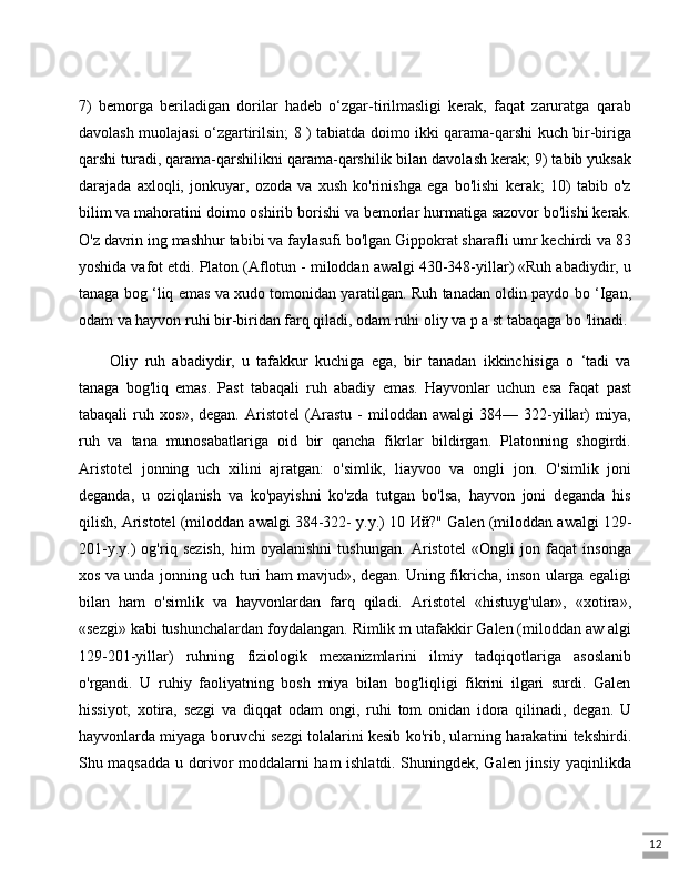 127)   bemorga   beriladigan   dorilar   hadeb   o‘zgar-tirilmasligi   kerak,   faqat   zaruratga   qarab
davolash muolajasi o‘zgartirilsin; 8 ) tabiatda doimo ikki qarama-qarshi kuch bir-biriga
qarshi turadi, qarama-qarshilikni qarama-qarshilik bilan davolash kerak; 9) tabib yuksak
darajada   axloqli,   jonkuyar,   ozoda   va   xush   ko'rinishga   ega   bo'lishi   kerak;   10)   tabib   o'z
bilim va mahoratini doimo oshirib borishi va bemorlar hurmatiga sazovor bo'lishi kerak.
O'z davrin ing mashhur tabibi va faylasufi bo'lgan Gippokrat sharafli umr kechirdi va 83
yoshida vafot etdi. Platon (Aflotun - miloddan awalgi 430-348-yillar) «Ruh abadiydir, u
tanaga bog ‘liq emas va xudo tomonidan yaratilgan. Ruh tanadan oldin paydo bo ‘Igan,
odam va hayvon ruhi bir-biridan farq qiladi, odam ruhi oliy va p a st tabaqaga bo 'linadi. 
Oliy   ruh   abadiydir,   u   tafakkur   kuchiga   ega,   bir   tanadan   ikkinchisiga   o   ‘tadi   va
tanaga   bog'liq   emas.   Past   tabaqali   ruh   abadiy   emas.   Hayvonlar   uchun   esa   faqat   past
tabaqali   ruh   xos»,   degan.   Aristotel   (Arastu   -   miloddan   awalgi   384—   322-yillar)   miya,
ruh   va   tana   munosabatlariga   oid   bir   qancha   fikrlar   bildirgan.   Platonning   shogirdi.
Aristotel   jonning   uch   xilini   ajratgan:   o'simlik,   liayvoo   va   ongli   jon.   O'simlik   joni
deganda,   u   oziqlanish   va   ko'payishni   ko'zda   tutgan   bo'lsa,   hayvon   joni   deganda   his
qilish, Aristotel (miloddan awalgi 384-322- y.y.) 10  Ий ?" Galen (miloddan awalgi 129-
201-y.y.)   og'riq   sezish,   him   oyalanishni   tushungan.   Aristotel   «Ongli   jon   faqat   insonga
xos va unda jonning uch turi ham mavjud», degan. Uning fikricha, inson ularga egaligi
bilan   ham   o'simlik   va   hayvonlardan   farq   qiladi.   Aristotel   «histuyg'ular»,   «xotira»,
«sezgi» kabi tushunchalardan foydalangan. Rimlik m utafakkir Galen (miloddan aw algi
129-201-yillar)   ruhning   fiziologik   mexanizmlarini   ilmiy   tadqiqotlariga   asoslanib
o'rgandi.   U   ruhiy   faoliyatning   bosh   miya   bilan   bog'liqligi   fikrini   ilgari   surdi.   Galen
hissiyot,   xotira,   sezgi   va   diqqat   odam   ongi,   ruhi   tom   onidan   idora   qilinadi,   degan.   U
hayvonlarda miyaga boruvchi sezgi tolalarini kesib ko'rib, ularning harakatini tekshirdi.
Shu maqsadda u dorivor moddalarni ham ishlatdi. Shuningdek, Galen jinsiy yaqinlikda