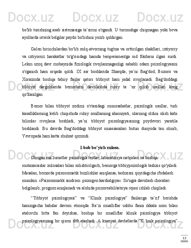13bo'lib turishning asab sistemasiga ta’sirini o'rgandi. U turmushga chiqmagan yoki beva
ayollarda isterik belgilar paydo bo'lishini yozib qoldirgan. 
Galen birinchilardan bo'lib xulq-atvorning tug'ma va orttirilgan shakllari, ixtiyoriy
va   ixtiyorsiz   harakatlar   to'g'risidagi   hamda   temperamentga   oid   fikrlarni   ilgari   surdi.
Lekin   uzoq   davr   mobaynida   fiziologik   rivojlanmaganligi   sababli   odam   psixologiyasini
o'rganish   ham   orqada   qoldi.   IX   asr   boshlarida   Sharqda,   ya’ni   Bag'dod,   Buxoro   va
Xorazmda   boshqa   tabiiy   fanlar   qatori   tibbiyot   ham   jadal   rivojlanadi.   Bag'doddagi
tibbiyot   dargohlarida   bemorlarni   davolashda   ruhiy   ta   ’sir   qilish   usullari   keng
qo'llanilgan. 
Bemor   bilan   tibbiyot   xodimi   o'rtasidagi   munosabatlar,   psixologik   usullar,   turli
kasalliklarning   kelib   chiqishida   ruhiy   omillaming   ahamiyati,   ularning   oldini   olish   kabi
bilimlar   rivojlana   boshladi,   ya’ni   tibbiyot   psixologiyasining   poydevori   yaratila
boshlandi.   Bu   davrda   Bag'doddagi   tibbiyot   muassasalari   butun   dunyoda   tan   olinib,
Yevropada ham katta shuhrat qozondi.
1-bob bo’yich xulosa.
Olingan ma’lumotlar psixologik testlar, laboratoriya natijalari va boshqa 
mutaxassislar xulosalari bilan solishtirilgach, bemorga tibbiypsixologik tashxis qo'yiladi.
Masalan, bemorda psixosomatik buzilishlar aniqlansa, tashxisni quyidagicha ifodalash 
mumkin: «Psixosomatik sindrom: psixogen kardialgiya».  So'ngra davolash choralari 
belgilanib, prognoz aniqlanadi va alohida psixoreabilitatsiya rejasi ishlab chiqiladi.
“Tibbiyot   psixologiyasi”   va   “Klinik   psixologiya”   fanlariga   ta’rif   berishda
hanuzgacha   bahslar   davom   etmoqda.   Ba’zi   mualliflar   ushbu   fanni   ikkala   nom   bilan
ataluvchi   bitta   fan   deyishsa,   boshqa   bir   mualliflar   klinik   psixologiya   tibbiyot
psixologiyasining   bir   qismi   deb   atashadi.   A   ksariyat   davlatlarda   “K   linik   psixologiya”