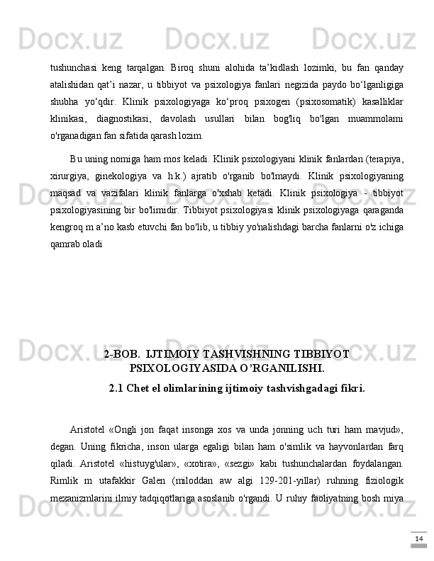 14tushunchasi   keng   tarqalgan.   Biroq   shuni   alohida   ta’kidlash   lozimki,   bu   fan   qanday
atalishidan   qat’i   nazar,   u   tibbiyot   va   psixologiya   fanlari   negizida   paydo   bo‘lganligiga
shubha   yo‘qdir.   Klinik   psixologiyaga   ko‘proq   psixogen   (psixosomatik)   kasalliklar
klinikasi,   diagnostikasi,   davolash   usullari   bilan   bog'liq   bo'lgan   muammolami
o'rganadigan fan sifatida qarash lozim. 
Bu uning nomiga ham mos keladi. Klinik psixologiyani klinik fanlardan (terapiya,
xirurgiya,   ginekologiya   va   h.k.)   ajratib   o'rganib   bo'lmaydi.   Klinik   psixologiyaning
maqsad   va   vazifalari   klinik   fanlarga   o'xshab   ketadi.   Klinik   psixologiya   -   tibbiyot
psixologiyasining bir  bo'limidir. Tibbiyot psixologiyasi  klinik psixologiyaga qaraganda
kengroq m a’no kasb etuvchi fan bo'lib, u tibbiy yo'nalishdagi barcha fanlarni o'z ichiga
qamrab oladi
2-BOB.  IJTIMOIY TASHVISHNING TIBBIYOT
PSIXOLOGIYASIDA O’RGANILISHI.
2.1 Chet el olimlarining ijtimoiy tashvishgadagi fikri.
Aristotel   «Ongli   jon   faqat   insonga   xos   va   unda   jonning   uch   turi   ham   mavjud»,
degan.   Uning   fikricha,   inson   ularga   egaligi   bilan   ham   o'simlik   va   hayvonlardan   farq
qiladi.   Aristotel   «histuyg'ular»,   «xotira»,   «sezgi»   kabi   tushunchalardan   foydalangan.
Rimlik   m   utafakkir   Galen   (miloddan   aw   algi   129-201-yillar)   ruhning   fiziologik
mexanizmlarini ilmiy tadqiqotlariga asoslanib o'rgandi. U ruhiy faoliyatning bosh miya 