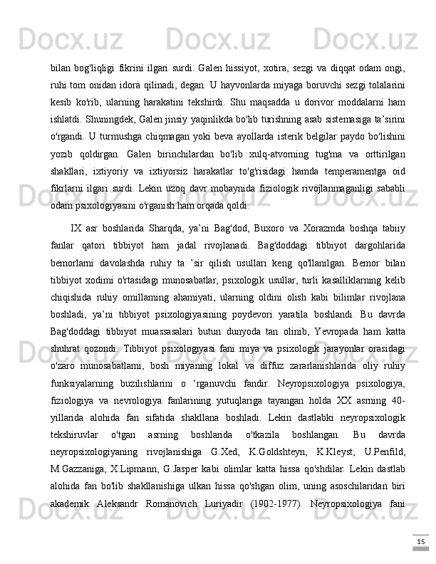 15bilan   bog'liqligi   fikrini   ilgari   surdi.   Galen   hissiyot,   xotira,   sezgi   va   diqqat   odam   ongi,
ruhi   tom  onidan  idora  qilinadi, degan.  U  hayvonlarda  miyaga  boruvchi   sezgi  tolalarini
kesib   ko'rib,   ularning   harakatini   tekshirdi.   Shu   maqsadda   u   dorivor   moddalarni   ham
ishlatdi. Shuningdek, Galen jinsiy yaqinlikda bo'lib turishning asab sistemasiga ta’sirini
o'rgandi.   U   turmushga   chiqmagan   yoki   beva   ayollarda   isterik   belgilar   paydo   bo'lishini
yozib   qoldirgan.   Galen   birinchilardan   bo'lib   xulq-atvorning   tug'ma   va   orttirilgan
shakllari,   ixtiyoriy   va   ixtiyorsiz   harakatlar   to'g'risidagi   hamda   temperamentga   oid
fikrlarni   ilgari   surdi.   Lekin   uzoq   davr   mobaynida   fiziologik   rivojlanmaganligi   sababli
odam psixologiyasini o'rganish ham orqada qoldi. 
IX   asr   boshlarida   Sharqda,   ya’ni   Bag'dod,   Buxoro   va   Xorazmda   boshqa   tabiiy
fanlar   qatori   tibbiyot   ham   jadal   rivojlanadi.   Bag'doddagi   tibbiyot   dargohlarida
bemorlarni   davolashda   ruhiy   ta   ’sir   qilish   usullari   keng   qo'llanilgan.   Bemor   bilan
tibbiyot   xodimi   o'rtasidagi   munosabatlar,   psixologik   usullar,   turli   kasalliklarning   kelib
chiqishida   ruhiy   omillaming   ahamiyati,   ularning   oldini   olish   kabi   bilimlar   rivojlana
boshladi,   ya’ni   tibbiyot   psixologiyasining   poydevori   yaratila   boshlandi.   Bu   davrda
Bag'doddagi   tibbiyot   muassasalari   butun   dunyoda   tan   olinib,   Yevropada   ham   katta
shuhrat   qozondi.   Tibbiyot   psixologiyasi   fani   miya   va   psixologik   jarayonlar   orasidagi
o'zaro   munosabatlami,   bosh   miyaning   lokal   va   diffuz   zararlanishlarida   oliy   ruhiy
funksiyalarning   buzilishlarini   o   ‘rganuvchi   fandir.   Neyropsixologiya   psixologiya,
fiziologiya   va   nevrologiya   fanlarining   yutuqlariga   tayangan   holda   XX   asrning   40-
yillarida   alohida   fan   sifatida   shakllana   boshladi.   Lekin   dastlabki   neyropsixologik
tekshiruvlar   o'tgan   asrning   boshlarida   o'tkazila   boshlangan.   Bu   davrda
neyropsixologiyaning   rivojlanishiga   G.Xed,   K.Goldshteyn,   K.Kleyst,   U.Penfild,
M.Gazzaniga,   X.Lipmann,   G.Jasper   kabi   olimlar   katta   hissa   qo'shdilar.   Lekin   dastlab
alohida   fan   bo'lib   shakllanishiga   ulkan   hissa   qo'shgan   olim,   uning   asoschilaridan   biri
akademik   Aleksandr   Romanovich   Luriyadir   (1902-1977).   Neyropsixologiya   fani 