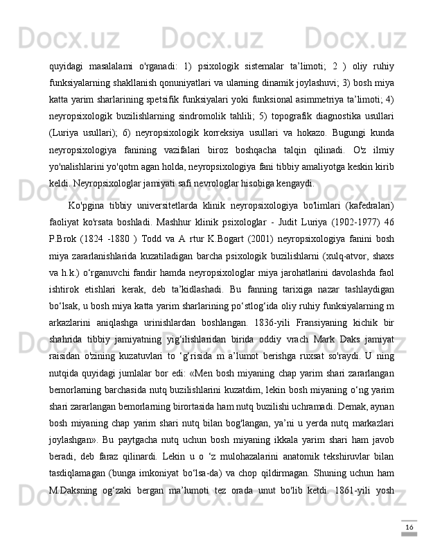 16quyidagi   masalalami   o'rganadi:   1)   psixologik   sistemalar   ta’limoti;   2   )   oliy   ruhiy
funksiyalarning shakllanish qonuniyatlari va ularning dinamik joylashuvi; 3) bosh miya
katta yarim sharlarining spetsifik funksiyalari yoki funksional asimmetriya ta’limoti; 4)
neyropsixologik   buzilishlarning   sindromolik   tahlili;   5)   topografik   diagnostika   usullari
(Luriya   usullari);   6)   neyropsixologik   korreksiya   usullari   va   hokazo.   Bugungi   kunda
neyropsixologiya   fanining   vazifalari   biroz   boshqacha   talqin   qilinadi.   O'z   ilmiy
yo'nalishlarini yo'qotm agan holda, neyropsixologiya fani tibbiy amaliyotga keskin kirib
keldi. Neyropsixologlar jamiyati safi nevrologlar hisobiga kengaydi. 
Ko'pgina   tibbiy   universitetlarda   klinik   neyropsixologiya   bo'limlari   (kafedralari)
faoliyat   ko'rsata   boshladi.   Mashhur   klinik   psixologlar   -   Judit   Luriya   (1902-1977)   46
P.Brok   (1824   -1880   )   Todd   va   A   rtur   K.Bogart   (2001)   neyropsixologiya   fanini   bosh
miya   zararlanishlarida   kuzatiladigan   barcha   psixologik   buzilishlarni   (xulq-atvor,   shaxs
va  h.k.)   o‘rganuvchi   fandir  hamda  neyropsixologlar  miya  jarohatlarini  davolashda  faol
ishtirok   etishlari   kerak,   deb   ta’kidlashadi.   Bu   fanning   tarixiga   nazar   tashlaydigan
bo‘lsak, u bosh miya katta yarim sharlarining po‘stlog‘ida oliy ruhiy funksiyalarning m
arkazlarini   aniqlashga   urinishlardan   boshlangan.   1836-yili   Fransiyaning   kichik   bir
shahrida   tibbiy   jamiyatning   yig‘ilishlaridan   birida   oddiy   vrach   Mark   Daks   jamiyat
raisidan   o'zining   kuzatuvlari   to   ‘g‘risida   m   a’lumot   berishga   ruxsat   so'raydi.   U   ning
nutqida   quyidagi   jumlalar   bor   edi:   «Men   bosh   miyaning   chap   yarim   shari   zararlangan
bemorlarning barchasida nutq buzilishlarini kuzatdim, lekin bosh miyaning o‘ng yarim
shari zararlangan bemorlarning birortasida ham nutq buzilishi uchramadi. Demak, aynan
bosh   miyaning   chap   yarim   shari   nutq   bilan   bog'langan,   ya’ni   u   yerda   nutq   markazlari
joylashgan».   Bu   paytgacha   nutq   uchun   bosh   miyaning   ikkala   yarim   shari   ham   javob
beradi,   deb   faraz   qilinardi.   Lekin   u   o   ‘z   mulohazalarini   anatomik   tekshiruvlar   bilan
tasdiqlamagan   (bunga   imkoniyat   bo‘lsa-da)   va   chop   qildirmagan.   Shuning   uchun   ham
M.Daksning   og‘zaki   bergan   ma’lumoti   tez   orada   unut   bo'lib   ketdi.   1861-yili   yosh 