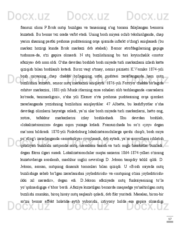 17fransuz   olimi   P.Brok   nutqi   buzilgan   va   tanasining   o'ng   tomoni   falajlangan   bemorni
kuzatadi. Bu bemor tez orada vafot etadi. Uning bosh miyasi ochib tekshirilganda, chap
yarim shaming pastki peshona pushtasining orqa qismida infarkt o'chog'i aniqlanadi (bu
markaz   hozirgi   kunda   Brok   markazi   deb   ataladi).   Bemor   atrofdagilarning   gapiga
tushunsa-da,   o'zi   gapira   olmasdi.   N   utq   buzilishining   bu   turi   keyinchalik   «motor
afaziya» deb nom oldi. O'sha davrdan boshlab bosh miyada turli markazlami izlash katta
qiziqish bilan boshlanib  ketadi. Biroz vaqt  o'tmay, nemis  psixiatri  K.Vemike 1874-yili
bosh   miyaning   chap   chakka   bo'lagining   ustki   pushtasi   zararlanganda   ham   nutq
buzilishini kuzatib, sensor nutq markazini aniqlaydi. 1876-yili Ferriyer chakka bo'lagida
eshituv markazini, 1881-yili Munk itlarning ensa sohalari olib tashlanganda «narsalarni
ko'rsada,   tanimasligini»,   o'sha   yili   Eksner   o'rta   peshona   pushtasining   orqa   qismlari
zararlanganda   yozishning   buzilishini   aniqlaydilar.   47   Albatta,   bu   kashfiyotlar   o‘sha
davrdagi olimlarni hayratga soladi, ya’ni ular bosh miyada turli markazlarni, hatto ong,
xotira,   tafakkur   markazlarini   izlay   boshlashadi.   Shu   davrdan   boshlab,
«lokalizatsionizm»   degan   oqim   yuzaga   keladi.   Fransuzchada   bu   so‘z   «joy»   degan
ma’noni bildiradi. 1870-yili Finkelnburg lokalizatsionchilarga qarshi chiqib, bosh miya
po‘stlog‘i zararlanganda «asimboliya» rivojlanadi, deb aytadi, ya’ni simvollami ishlatish
qobiliyati   buzilishi   natijasida   nutq,   narsalami   tanish   va   turli   ongli   harakatlar   buziladi,
degan fikrni ilgari suradi. Lokalizatsionchilar nuqtai nazarini 1864-1874-yillari o'zining
kuzatuvlariga   asoslanib,   mashhur   ingliz   nevrologi   D.   Jekson   tanqidiy   tahlil   qildi.   D.
Jekson,   asosan,   nutqning   dinamik   tomonlari   bilan   qiziqdi.   U   «Bosh   miyada   nutq
buzilishiga sabab bo‘lgan zararlanishni joylashtirish» va «nutqning o'zini joylashtirish»
ikki   xil   narsadir»,   degan   edi.   D.Jekson   afaziyada   nutq   funksiyasining   to‘la
yo‘qolmasligiga e’tibor berdi. Afaziya kuzatilgan bemorda maqsadga yo'naltirilgan nutq
buzilishi mumkin, biroq hissiy nutq saqlanib qoladi, deb fikr yuritadi. Masalan, biron-bir
so'zni   bemor   affekt   holatida   aytib   yuborishi,   ixtiyoriy   holda   esa   gapira   olmasligi