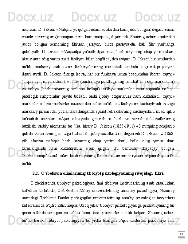 18mumkin. D. Jekson «Nutqini yo'qotgan odam so'zlardan ham judo bo'lgan, degani emas,
chunki so'zning anglanmagan qismi ham mavjud», degan edi. Shuning uchun «nutqidan
judo»   bo'lgan   bemorning   fikrlash   jarayoni   biroz   pasaysa-da,   hali   fikr   yuritishga
qobiliyatli.   D.   Jekson   «Maqsadga   yo'naltirilgan   nutq   bosh   miyaning   chap   yarim   shari,
hissiy nutq o'ng yarim shari faoliyati bilan bog'liq», deb aytgan. D. Jekson birinchilardan
bo'lib,   markaziy   asab   tizimi   funksiyalarming   murakkab   tuzilishi   to'g'risidagi   g'oyani
ilgari   surdi.   D.   Jekson   fikriga   ko'ra,   har   bir   funksiya   uchta   bosqichdan   iborat:   «quyi»
(orqa miya, miya ustuni), «o'rta» (bosh miya po'stlog'ining harakat va sezgi markazlari)
va   «oliy»   (bosh   miyaning   peshona   bo'lagi).   «Oliy»   markazlar   zararlanganda   nafaqat
patologik   simptomlar   paydo   bo'ladi,   balki   ijobiy   o'zgarishlar   ham   kuzatiladi:   «quyi»
markazlar «oliy» markazlar nazoratidan xalos bo'lib, o'z faoliyatini kuchaytiradi. Bunga
markaziy piram idal yo'llar zararlanganda spinal reflekslarning kuchayishini misol qilib
ko'rsatish   mumkin.   «Agar   afaziyada   gapirish,   o   ‘qish   va   yozish   qobiliyatlarining
buzilishi   salbiy   alomatlar   bo   ‘Isa,   hissiy   D.   Jekson   (1835-1911)   48   nutqning   sciqlanib
qolishi va birovning so ‘ziga tushunish ijobiy xislatlardir», degan edi D. Jekson. U 1868-
yili   afaziya   nafaqat   bosh   miyaning   chap   yarim   shari,   balki   o‘ng   yarim   shari
zararlanganda   ham   kuzatilishini   e’lon   qilgan.   Bu   bemorlar   chapaqay   bo'lgan.
D.Jeksonning bu xulosalari bosh miyaning funksional asimmetriyasini o'rganishga turtki
bo'ldi.
2.2.  O’zbekston olimlarining tibbiyot psixologiyasining rivojidagi  fikri.
O‘zbekistonda   tibbiyot   psixologiyasi   fani   tibbiyot   institutlarining   asab   kasalliklari
kafedrasi   tarkibida,   O'zbekiston   Milliy   universitetining   umumiy   psixologiya,   Nizomiy
nomidagi   Toshkent   Davlat   pedagogika   universitetining   amaliy   psixologlar   tayyorlash
kafedralarida o'qitib kdinmoqda. Uzoq yillar tibbiyot psixologiyasiga psixiatriyaning bir
qismi   sifatida   qaralgan   va   ushbu   fanni   faqat   psixiatrlar   o'qitib   kelgan.   Shuning   uchun
bo‘lsa   kerak,   tibbiyot   psixologiyasi   bo‘yicha   tuzilgan   o‘quv   dasturlari   psixiatriya   fani 