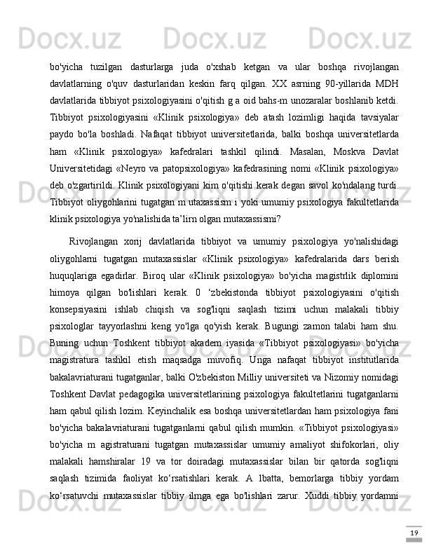 19bo'yicha   tuzilgan   dasturlarga   juda   o'xshab   ketgan   va   ular   boshqa   rivojlangan
davlatlarning   o'quv   dasturlaridan   keskin   farq   qilgan.   XX   asrning   90-yillarida   MDH
davlatlarida tibbiyot psixologiyasini o'qitish g a oid bahs-m unozaralar boshlanib ketdi.
Tibbiyot   psixologiyasini   «Klinik   psixologiya»   deb   atash   lozimligi   haqida   tavsiyalar
paydo   bo'la   boshladi.   Nafaqat   tibbiyot   universitetlarida,   balki   boshqa   universitetlarda
ham   «Klinik   psixologiya»   kafedralari   tashkil   qilindi.   Masalan,   Moskva   Davlat
Universitetidagi   «Neyro   va   patopsixologiya»   kafedrasining   nomi   «Klinik   psixologiya»
deb o'zgartirildi. Klinik psixologiyani kim o'qitishi  kerak degan savol  ko'ndalang turdi.
Tibbiyot oliygohlarini tugatgan m utaxassism  i yoki umumiy psixologiya fakultetlarida
klinik psixologiya yo'nalishida ta’lirn olgan mutaxassismi? 
Rivojlangan   xorij   davlatlarida   tibbiyot   va   umumiy   psixologiya   yo'nalishidagi
oliygohlarni   tugatgan   mutaxassislar   «Klinik   psixologiya»   kafedralarida   dars   berish
huquqlariga   egadirlar.   Biroq   ular   «Klinik   psixologiya»   bo'yicha   magistrlik   diplomini
himoya   qilgan   bo'lishlari   kerak.   0   ‘zbekistonda   tibbiyot   psixologiyasini   o'qitish
konsepsiyasini   ishlab   chiqish   va   sog'liqni   saqlash   tizimi   uchun   malakali   tibbiy
psixologlar   tayyorlashni   keng   yo'lga   qo'yish   kerak.   Bugungi   zamon   talabi   ham   shu.
Buning   uchun   Toshkent   tibbiyot   akadem   iyasida   «Tibbiyot   psixologiyasi»   bo'yicha
magistratura   tashkil   etish   maqsadga   muvofiq.   Unga   nafaqat   tibbiyot   institutlarida
bakalavriaturani tugatganlar, balki O'zbekiston Milliy universiteti va Nizomiy nomidagi
Toshkent   Davlat   pedagogika   universitetlarining  psixologiya   fakultetlarini   tugatganlarni
ham qabul qilish lozim. Keyinchalik esa boshqa universitetlardan ham psixologiya fani
bo'yicha   bakalavriaturani   tugatganlarni   qabul   qilish   mumkin.   «Tibbiyot   psixologiyasi»
bo'yicha   m   agistraturani   tugatgan   mutaxassislar   umumiy   amaliyot   shifokorlari,   oliy
malakali   hamshiralar   19   va   tor   doiradagi   mutaxassislar   bilan   bir   qatorda   sog'liqni
saqlash   tizimida   faoliyat   ko‘rsatishlari   kerak.   A   lbatta,   bemorlarga   tibbiy   yordam
ko‘rsatuvchi   mutaxassislar   tibbiy   ilmga   ega   bo'lishlari   zarur.   Xuddi   tibbiy   yordamni 