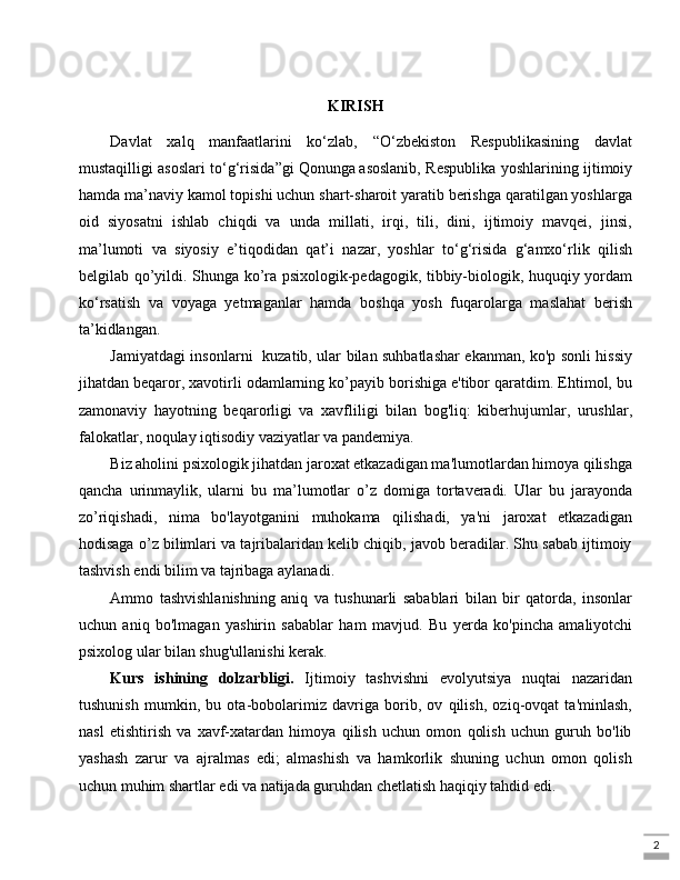 2KIRISH
Davlat   xalq   manfaatlarini   ko‘zlab,   “O‘zbekiston   Respublikasining   davlat
mustaqilligi asoslari to‘g‘risida”gi   Qonunga   asoslanib, Respublika yoshlarining ijtimoiy
hamda ma’naviy kamol topishi uchun shart-sharoit yaratib berishga qaratilgan yoshlarga
oid   siyosatni   ishlab   chiqdi   va   unda   millati,   irqi,   tili,   dini,   ijtimoiy   mavqei,   jinsi,
ma’lumoti   va   siyosiy   e’tiqodidan   qat’i   nazar,   yoshlar   to‘g‘risida   g‘amxo‘rlik   qilish
belgilab qo’yildi. Shunga ko’ra psixologik-pedagogik, tibbiy-biologik, huquqiy yordam
ko‘rsatish   va   voyaga   yetmaganlar   hamda   boshqa   yosh   fuqarolarga   maslahat   berish
ta’kidlangan.
Jamiyatdagi insonlarni   kuzatib, ular bilan suhbatlashar ekanman, ko'p sonli hissiy
jihatdan beqaror, xavotirli odamlarning ko’payib borishiga e'tibor qaratdim. Ehtimol, bu
zamonaviy   hayotning   beqarorligi   va   xavfliligi   bilan   bog'liq:   kiberhujumlar,   urushlar,
falokatlar, noqulay iqtisodiy vaziyatlar va pandemiya.
Biz aholini psixologik jihatdan jaroxat etkazadigan ma'lumotlardan himoya qilishga
qancha   urinmaylik,   ularni   bu   ma’lumotlar   o’z   domiga   tortaveradi.   Ular   bu   jarayonda
zo’riqishadi,   nima   bo'layotganini   muhokama   qilishadi,   ya'ni   jaroxat   etkazadigan
hodisaga o’z bilimlari va tajribalaridan kelib chiqib, javob beradilar. Shu sabab ijtimoiy
tashvish endi bilim va tajribaga aylanadi.
Ammo   tashvishlanishning   aniq   va   tushunarli   sabablari   bilan   bir   qatorda,   insonlar
uchun   aniq   bo'lmagan   yashirin   sabablar   ham   mavjud.   Bu   yerda   ko'pincha   amaliyotchi
psixolog ular bilan shug'ullanishi kerak.
Kurs   ishining   dolzarbligi.   Ijtimoiy   tashvishni   evolyutsiya   nuqtai   nazaridan
tushunish   mumkin,   bu   ota-bobolarimiz   davriga   borib,   ov   qilish,   oziq-ovqat   ta'minlash,
nasl   etishtirish   va   xavf-xatardan   himoya   qilish   uchun   omon   qolish   uchun   guruh   bo'lib
yashash   zarur   va   ajralmas   edi;   almashish   va   hamkorlik   shuning   uchun   omon   qolish
uchun muhim shartlar edi va natijada guruhdan chetlatish haqiqiy tahdid edi. 