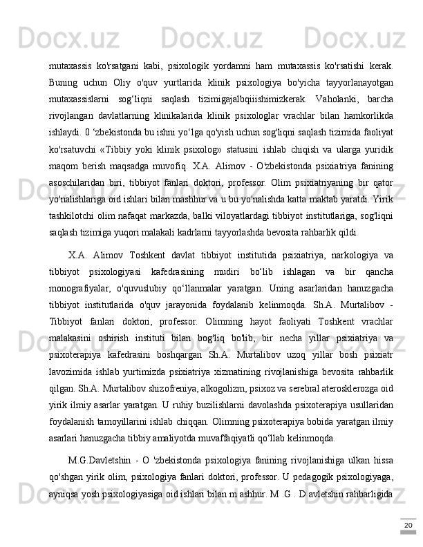 20mutaxassis   ko'rsatgani   kabi,   psixologik   yordamni   ham   mutaxassis   ko'rsatishi   kerak.
Buning   uchun   Oliy   o'quv   yurtlarida   klinik   psixologiya   bo'yicha   tayyorlanayotgan
mutaxassislarni   sog‘liqni   saqlash   tizimigajalbqiiishimizkerak.   Vaholanki,   barcha
rivojlangan   davlatlarning   klinikalarida   klinik   psixologlar   vrachlar   bilan   hamkorlikda
ishlaydi. 0 ‘zbekistonda bu ishni yo‘lga qo'yish uchun sog'liqni saqlash tizimida faoliyat
ko'rsatuvchi   «Tibbiy   yoki   klinik   psixolog»   statusini   ishlab   chiqish   va   ularga   yuridik
maqom   berish   maqsadga   muvofiq.   X.A.   Alimov   -   O'zbekistonda   psixiatriya   fanining
asoschilaridan   biri,   tibbiyot   fanlari   doktori,   professor.   Olim   psixiatriyaning   bir   qator
yo'nalishlariga oid ishlari bilan mashhur va u bu yo'nalishda katta maktab yaratdi. Yirik
tashkilotchi olim nafaqat markazda, balki viloyatlardagi tibbiyot institutlariga, sog'liqni
saqlash tizimiga yuqori malakali kadrlarni tayyorlashda bevosita rahbarlik qildi. 
X.A.   Alimov   Toshkent   davlat   tibbiyot   institutida   psixiatriya,   narkologiya   va
tibbiyot   psixologiyasi   kafedrasining   mudiri   bo‘lib   ishlagan   va   bir   qancha
monografiyalar,   o'quvuslubiy   qo‘llanmalar   yaratgan.   Uning   asarlaridan   hanuzgacha
tibbiyot   institutlarida   o'quv   jarayonida   foydalanib   kelinmoqda.   Sh.A.   Murtalibov   -
Tibbiyot   fanlari   doktori,   professor.   Olimning   hayot   faoliyati   Toshkent   vrachlar
malakasini   oshirish   instituti   bilan   bog'liq   bo'lib,   bir   necha   yillar   psixiatriya   va
psixoterapiya   kafedrasini   boshqargan   Sh.A.   Murtalibov   uzoq   yillar   bosh   psixiatr
lavozimida   ishlab   yurtimizda   psixiatriya   xizmatining   rivojlanishiga   bevosita   rahbarlik
qilgan. Sh.A. Murtalibov shizofreniya, alkogolizm, psixoz va serebral aterosklerozga oid
yirik ilmiy asarlar yaratgan. U ruhiy buzilishlarni  davolashda psixoterapiya usullaridan
foydalanish tamoyillarini ishlab chiqqan. Olimning psixoterapiya bobida yaratgan ilmiy
asarlari hanuzgacha tibbiy amaliyotda muvaffaqiyatli qo‘llab kelinmoqda.
M.G.Davletshin   -   O   'zbekistonda   psixologiya   fanining   rivojlanishiga   ulkan   hissa
qo'shgan yirik olim, psixologiya fanlari doktori, professor. U pedagogik psixologiyaga,
ayniqsa yosh psixologiyasiga oid ishlari bilan m ashhur. M .G . D avletshin rahbarligida 