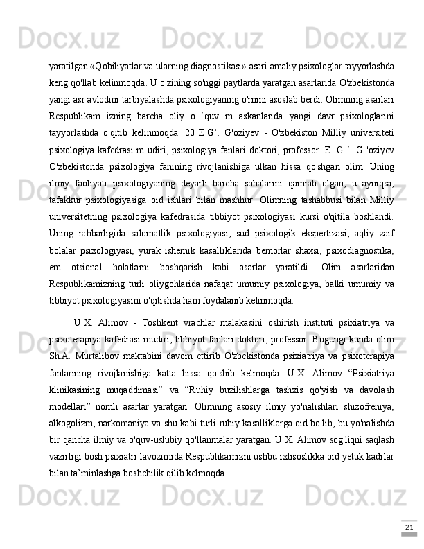 21yaratilgan «Qobiliyatlar va ularning diagnostikasi» asari amaliy psixologlar tayyorlashda
keng qo'llab kelinmoqda. U o'zining so'nggi paytlarda yaratgan asarlarida O'zbekistonda
yangi asr avlodini tarbiyalashda psixologiyaning o'rnini asoslab berdi. Olimning asarlari
Respublikam   izning   barcha   oliy   o   ‘quv   m   askanlarida   yangi   davr   psixologlarini
tayyorlashda   o'qitib   kelinmoqda.   20   E.G‘.   G'oziyev   -   O'zbekiston   Milliy   universiteti
psixologiya  kafedrasi  m   udiri,  psixologiya  fanlari  doktori, professor.   E  .G ‘. G  'oziyev
O'zbekistonda   psixologiya   fanining   rivojlanishiga   ulkan   hissa   qo'shgan   olim.   Uning
ilmiy   faoliyati   psixologiyaning   deyarli   barcha   sohalarini   qamrab   olgan,   u   ayniqsa,
tafakkur   psixologiyasiga   oid   ishlari   bilan   mashhur.   Olimning   tashabbusi   bilan   Milliy
universitetning   psixologiya   kafedrasida   tibbiyot   psixologiyasi   kursi   o'qitila   boshlandi.
Uning   rahbarligida   salomatlik   psixologiyasi,   sud   psixologik   ekspertizasi,   aqliy   zaif
bolalar   psixologiyasi,   yurak   ishemik   kasalliklarida   bemorlar   shaxsi,   psixodiagnostika,
em   otsional   holatlarni   boshqarish   kabi   asarlar   yaratildi.   Olim   asarlaridan
Respublikamizning   turli   oliygohlarida   nafaqat   umumiy   psixologiya,   balki   umumiy   va
tibbiyot psixologiyasini o'qitishda ham foydalanib kelinmoqda.
  U.X.   Alimov   -   Toshkent   vrachlar   malakasini   oshirish   instituti   psixiatriya   va
psixoterapiya kafedrasi  mudiri, tibbiyot  fanlari doktori, professor. Bugungi  kunda olim
Sh.A.   Murtalibov   maktabini   davom   ettirib   O'zbekistonda   psixiatriya   va   psixoterapiya
fanlarining   rivojlanishiga   katta   hissa   qo'shib   kelmoqda.   U.X.   Alimov   “Psixiatriya
klinikasining   muqaddimasi”   va   “Ruhiy   buzilishlarga   tashxis   qo'yish   va   davolash
modellari”   nomli   asarlar   yaratgan.   Olimning   asosiy   ilmiy   yo'nalishlari   shizofreniya,
alkogolizm, narkomaniya va shu kabi turli ruhiy kasalliklarga oid bo'lib, bu yo'nalishda
bir qancha ilmiy va o'quv-uslubiy qo'llanmalar yaratgan. U.X. Alimov sog'liqni saqlash
vazirligi bosh psixiatri lavozimida Respublikamizni ushbu ixtisoslikka oid yetuk kadrlar
bilan ta’minlashga boshchilik qilib kelmoqda.  