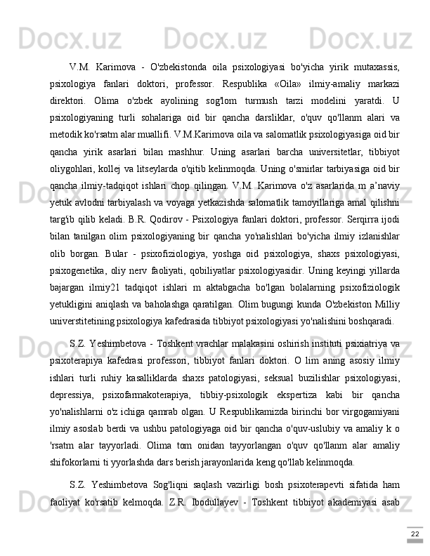 22V.M.   Karimova   -   O'zbekistonda   oila   psixologiyasi   bo'yicha   yirik   mutaxassis,
psixologiya   fanlari   doktori,   professor.   Respublika   «Oila»   ilmiy-amaliy   markazi
direktori.   Olima   o'zbek   ayolining   sog'lom   turmush   tarzi   modelini   yaratdi.   U
psixologiyaning   turli   sohalariga   oid   bir   qancha   darsliklar,   o'quv   qo'llanm   alari   va
metodik ko'rsatm alar muallifi. V.M.Karimova oila va salomatlik psixologiyasiga oid bir
qancha   yirik   asarlari   bilan   mashhur.   Uning   asarlari   barcha   universitetlar,   tibbiyot
oliygohlari, kollej va litseylarda o'qitib kelinmoqda. Uning o'smirlar tarbiyasiga oid bir
qancha   ilmiy-tadqiqot   ishlari   chop   qilingan.   V.M.   Karimova   o'z   asarlarida   m   a’naviy
yetuk avlodni tarbiyalash va voyaga yetkazishda salomatlik tamoyillariga amal qilishni
targ'ib qilib keladi. B.R. Qodirov - Psixologiya fanlari doktori, professor. Serqirra ijodi
bilan   tanilgan   olim   psixologiyaning   bir   qancha   yo'nalishlari   bo'yicha   ilmiy   izlanishlar
olib   borgan.   Bular   -   psixofiziologiya,   yoshga   oid   psixologiya,   shaxs   psixologiyasi,
psixogenetika,   oliy   nerv   faoliyati,   qobiliyatlar   psixologiyasidir.   Uning   keyingi   yillarda
bajargan   ilmiy21   tadqiqot   ishlari   m   aktabgacha   bo'lgan   bolalarning   psixofiziologik
yetukligini   aniqlash  va  baholashga  qaratilgan.  Olim   bugungi   kunda  O'zbekiston  Milliy
universtitetining psixologiya kafedrasida tibbiyot psixologiyasi yo'nalishini boshqaradi. 
S.Z. Yeshimbetova - Toshkent  vrachlar  malakasini  oshirish instituti  psixiatriya va
psixoterapiya   kafedrasi   professori,   tibbiyot   fanlari   doktori.   O   lim   aning   asosiy   ilmiy
ishlari   turli   ruhiy   kasalliklarda   shaxs   patologiyasi,   seksual   buzilishlar   psixologiyasi,
depressiya,   psixofarmakoterapiya,   tibbiy-psixologik   ekspertiza   kabi   bir   qancha
yo'nalishlarni  o'z   ichiga  qamrab   olgan.   U  Respublikamizda   birinchi  bor  virgogamiyani
ilmiy  asoslab   berdi  va   ushbu  patologiyaga  oid  bir   qancha  o'quv-uslubiy  va   amaliy  k  o
'rsatm   alar   tayyorladi.   Olima   tom   onidan   tayyorlangan   o'quv   qo'llanm   alar   amaliy
shifokorlarni ti yyorlashda dars berish jarayonlarida keng qo'llab kelinmoqda. 
S.Z.   Yeshimbetova   Sog'liqni   saqlash   vazirligi   bosh   psixoterapevti   sifatida   ham
faoliyat   ko'rsatib   kelmoqda.   Z.R.   Ibodullayev   -   Toshkent   tibbiyot   akademiyasi   asab 