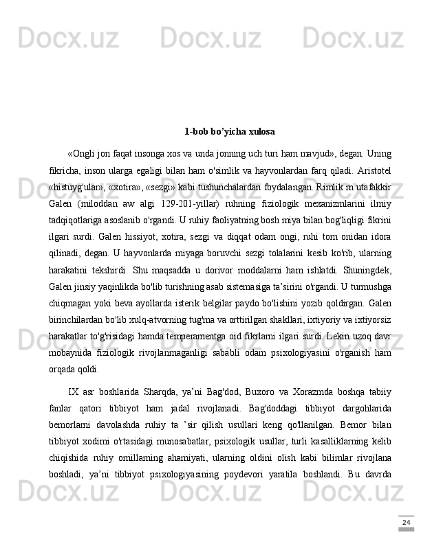 241-bob bo’yicha xulosa
«Ongli jon faqat insonga xos va unda jonning uch turi ham mavjud», degan. Uning
fikricha,  inson   ularga  egaligi  bilan  ham   o'simlik  va  hayvonlardan  farq  qiladi.  Aristotel
«histuyg'ular», «xotira», «sezgi» kabi tushunchalardan foydalangan. Rimlik m utafakkir
Galen   (miloddan   aw   algi   129-201-yillar)   ruhning   fiziologik   mexanizmlarini   ilmiy
tadqiqotlariga asoslanib o'rgandi. U ruhiy faoliyatning bosh miya bilan bog'liqligi fikrini
ilgari   surdi.   Galen   hissiyot,   xotira,   sezgi   va   diqqat   odam   ongi,   ruhi   tom   onidan   idora
qilinadi,   degan.   U   hayvonlarda   miyaga   boruvchi   sezgi   tolalarini   kesib   ko'rib,   ularning
harakatini   tekshirdi.   Shu   maqsadda   u   dorivor   moddalarni   ham   ishlatdi.   Shuningdek,
Galen jinsiy yaqinlikda bo'lib turishning asab sistemasiga ta’sirini o'rgandi. U turmushga
chiqmagan yoki beva ayollarda isterik belgilar  paydo bo'lishini  yozib qoldirgan. Galen
birinchilardan bo'lib xulq-atvorning tug'ma va orttirilgan shakllari, ixtiyoriy va ixtiyorsiz
harakatlar to'g'risidagi hamda temperamentga oid fikrlarni ilgari surdi. Lekin uzoq davr
mobaynida   fiziologik   rivojlanmaganligi   sababli   odam   psixologiyasini   o'rganish   ham
orqada qoldi. 
IX   asr   boshlarida   Sharqda,   ya’ni   Bag'dod,   Buxoro   va   Xorazmda   boshqa   tabiiy
fanlar   qatori   tibbiyot   ham   jadal   rivojlanadi.   Bag'doddagi   tibbiyot   dargohlarida
bemorlarni   davolashda   ruhiy   ta   ’sir   qilish   usullari   keng   qo'llanilgan.   Bemor   bilan
tibbiyot   xodimi   o'rtasidagi   munosabatlar,   psixologik   usullar,   turli   kasalliklarning   kelib
chiqishida   ruhiy   omillaming   ahamiyati,   ularning   oldini   olish   kabi   bilimlar   rivojlana
boshladi,   ya’ni   tibbiyot   psixologiyasining   poydevori   yaratila   boshlandi.   Bu   davrda