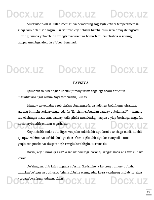 27Mutafakkir «kasalliklar kеchishi va bеmorning sog‘ayib kеtishi tеmpеramеntga 
aloqador» dеb hisob lagan. Bu ta’limot kеyinchalik barcha olimlarda qiziqish uyg‘otdi. 
Hozir gi kunda yеtakchi psixologlar va vrachlar bеmorlarni davolashda ular ning 
tеmpеramеntiga alohida e’tibor  berishadi.
TAVSIYA
Ijtimoiylashuvni engish uchun ijtimoiy tashvishga ega odamlar uchun 
maslahatlarAnjail Amin-Rays tomonidan, LCSW
Ijtimoiy xavotirdan azob chekayotganingizda va tadbirga taklifnoma olsangiz, 
sizning birinchi reaktsiyangiz odatda "Bitch, men bundan qanday qutulaman?" - Sizning 
rad etishingiz mezbonni qanday xafa qilishi mumkinligi haqida o'ylay boshlaganingizda,
kuchli aybdorlik ortidan ergashasiz.
Keyinchalik sodir bo'ladigan voqealar odatda hissiyotlarni o'z ichiga oladi: kuchli 
qo'rquv, vahima va ba'zida ko'z yoshlar. Oxir-oqibat hissiyotlar susayadi - sana 
yaqinlashguncha va siz qaror qilishingiz kerakligini tushunasiz.
Xo'sh, keyin nima qilasiz? Agar siz borishga qaror qilsangiz, unda reja tuzishingiz
kerak.
Do'stingizni olib kelishingizni so'rang. Sizdan ko'ra ko'proq ijtimoiy bo'lishi 
mumkin bo'lgan va boshqalar bilan suhbatni o'zingizdan ko'ra yaxshiroq ushlab turishga 
yordam beradigan odamni oling. 