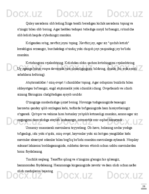 28Qulay narsalarni olib keling.Sizga tasalli beradigan kichik narsalarni toping va 
o'zingiz bilan olib boring. Agar haddan tashqari terlashga moyil bo'lsangiz, ro'molcha 
olib kelish haqida o'ylashingiz mumkin.
Kelgandan so'ng, xavfsiz joyni toping. Xavfsiz joy, agar siz "qochib ketish" 
kerakligini sezsangiz, burchakdagi o'rindiq yoki chiqish joyi yaqinidagi joy bo'lishi 
mumkin.
Ketishingizni rejalashtiring. Kelishdan oldin qachon ketishingizni rejalashtiring. 
Uy egasiga butun voqea davomida tura olmasligingizni bildiring, chunki (bu erda asosli 
sabablarni keltiring).
Atıştırmalıklar / oziq-ovqat / ichimliklar toping. Agar oshqozon buzilishi bilan 
ishlayotgan bo'lsangiz, engil atıştırmalık yoki ichimlik iching. Ovqatlanish va ichish 
sizning fikringizni chalg'itadigan ajoyib usuldir.
O'zingizga moslashishga ijozat bering. Hovuzga tushganingizda tanangiz 
haroratni qanday qilib sozlagani kabi, tadbirda bo'lganingizda ham hissiyotlaringiz 
o'zgaradi. Qo'rquv va vahima hissi butunlay yo'qolib ketmasligi mumkin, ammo agar siz
ongingizni dam olishga ataylab undasangiz, intensivlik oxir-oqibat kamayadi.
Umumiy munozarali mavzularni tayyorlang. Ob-havo, bolaning necha yoshga 
to'lganligi, ishi yoki o'qishi, oziq-ovqat, hayvonlar yoki siz ko'rgan yangiliklar kabi 
mavzular aksariyat odamlar bilan bog'liq bo'lishi mumkin mavzularga aylanadi. Noqulay
sukunat lahzasini boshlaganingizda, suhbatni davom ettirish uchun ushbu mavzulardan 
birini foydalaning.
Tinchlik saqlang. Tanaffus qiling va o'zingizni g'amgin his qilsangiz, 
hammomdan foydalaning. Hammomga kirganingizda xavotir va dam olish uchun nafas 
olish mashqlarini bajaring. 