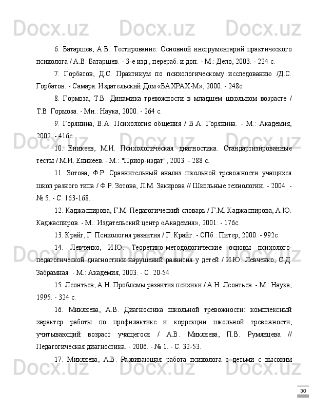 306.   Батаршев,   А.В.   Тестирование:   Основной   инструментарий   практического
психолога / А.В. Батаршев. - 3-е изд., перераб. и доп. - М.: Дело, 2003. - 224 с.
7.   Горбатов,   Д.С.   Практикум   по   психологическому   исследованию   /Д.С.
Горбатов. - Самара: Издательский Дом «БАХРАХ-М», 2000. - 248с.
8.   Гормоза,   Т.В.   Динамика   тревожности   в   младшем   школьном   возрасте   /
Т.В. Гормоза. - Мн.: Наука, 2000. - 264 с.
9.   Горянина,   В.А.   Психология   общения   /   В.А.   Горянина.   -   М.:   Академия,
2002. - 416с.
10.   Еникеев,   М.И.   Психологическая   диагностика.   Стандартизированные
тесты / М.И. Еникеев. - М.: "Приор-издат", 2003. - 288 с.
11.   Зотова,   Ф.Р.   Сравнительный   анализ   школьной   тревожности   учащихся
школ разного типа / Ф.Р. Зотова, Л.М. Закирова // Школьные технологии. - 2004. -
№ 5. - С. 163-168.
12. Каджаспирова, Г.М. Педагогический словарь / Г.М. Каджаспирова, А.Ю.
Каджаспиров. - М.: Издательский центр «Академия», 2001. - 176с.
13. Крайг, Г. Психология развития / Г. Крайг. - СПб.: Питер, 2000. - 992с.
14.   Левченко,   И.Ю.   Теоретико-методологические   основы   психолого-
педагогической   диагностики   нарушений   развития   у   детей   /   И.Ю.   Левченко,   С.Д.
Забрамная. - М.: Академия, 2003. - С. 20-54
15. Леонтьев, А.Н. Проблемы развития психики / А.Н. Леонтьев. - М.: Наука,
1995. - 324 с.
16.   Микляева,   А.В.   Диагностика   школьной   тревожности:   комплексный
характер   работы   по   профилактике   и   коррекции   школьной   тревожности,
учитывающий   возраст   учащегося   /   А.В.   Микляева,   П.В.   Румянцева   //
Педагогическая диагностика. - 2006. - № 1. - С. 32-53.
17.   Микляева,   А.В.   Развивающая   работа   психолога   с   детьми   с   высоким 