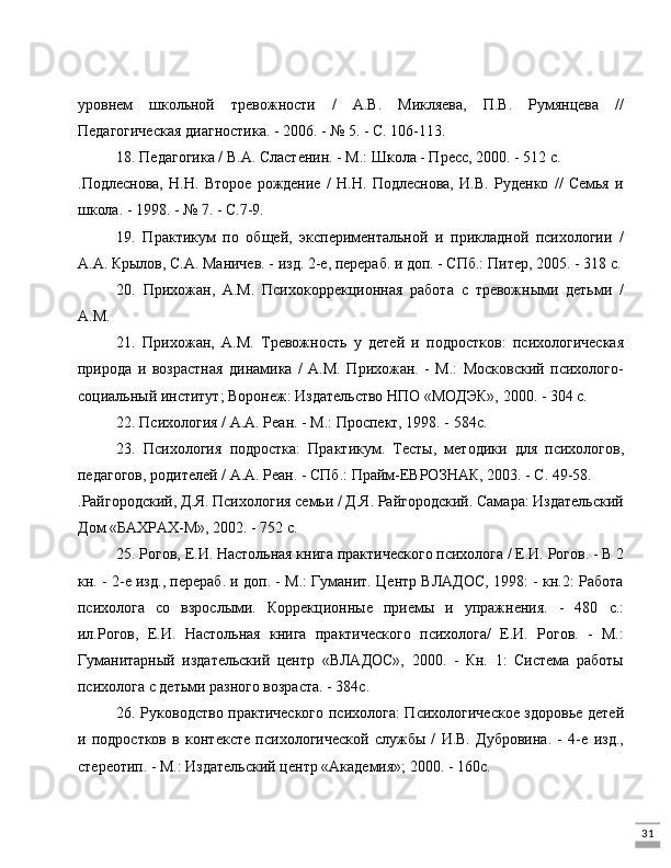 31уровнем   школьной   тревожности   /   А.В.   Микляева,   П.В.   Румянцева   //
Педагогическая диагностика. - 2006. - № 5. - С. 106-113.
18. Педагогика / В.А. Сластенин. - М.: Школа - Пресс, 2000. - 512 с.
.Подлеснова,   Н.Н.   Второе   рождение   /   Н.Н.   Подлеснова,   И.В.   Руденко   //   Семья   и
школа. - 1998. - № 7. - С.7-9.
19.   Практикум   по   общей,   экспериментальной   и   прикладной   психологии   /
А.А. Крылов, С.А. Маничев. - изд. 2-е, перераб. и доп. - СПб.: Питер, 2005. - 318 с.
20.   Прихожан,   А.М.   Психокоррекционная   работа   с   тревожными   детьми   /
А.М. 
21.   Прихожан,   A.M.   Тревожность   у   детей   и   подростков:   психологическая
природа   и   возрастная   динамика   /   А.М.   Прихожан.   -   М.:   Московский   психолого-
социальный институт; Воронеж: Издательство НПО «МОДЭК», 2000. - 304 с.
22. Психология / А.А. Реан. - М.: Проспект, 1998. - 584с.
23.   Психология   подростка:   Практикум.   Тесты,   методики   для   психологов,
педагогов, родителей / А.А. Реан. - СПб.: Прайм-ЕВРОЗНАК, 2003. - С. 49-58.
.Райгородский, Д.Я. Психология семьи / Д.Я. Райгородский. Самара: Издательский
Дом «БАХРАХ-М», 2002. - 752 с.
25. Рогов, Е.И. Настольная книга практического психолога / Е.И. Рогов. - В 2
кн. - 2-е изд., перераб. и доп. - М.: Гуманит. Центр ВЛАДОС, 1998: - кн.2: Работа
психолога   со   взрослыми.   Коррекционные   приемы   и   упражнения.   -   480   с.:
ил.Рогов,   Е.И.   Настольная   книга   практического   психолога/   Е.И.   Рогов.   -   М.:
Гуманитарный   издательский   центр   «ВЛАДОС»,   2000.   -   Кн.   1:   Система   работы
психолога с детьми разного возраста. - 384с.
26. Руководство практического психолога: Психологическое здоровье детей
и   подростков   в   контексте   психологической   службы   /   И.В.   Дубровина.   -   4-е   изд.,
стереотип. - М.: Издательский центр «Академия»; 2000. - 160с. 