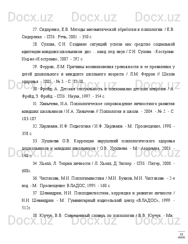 3227. Сидоренко, Е.В. Методы математической обработки в психологии. / Е.В.
Сидоренко. - СПб.: Речь, 2001. - 350 с.
28.   Сухова,   С.Н.   Создание   ситуаций   успеха   как   средство   социальной
адаптации младших школьников: дис. ... канд. пед. наук / С.Н. Сухова. - Кострома:
Изд-во «Кострома», 2007. - 292 с.
29.   Феррои,   Л.М.   Причины   возникновения   тревожности   и   ее   проявления   у
детей   дошкольного   и   младшего   школьного   возраста   /   Л.М.   Феррои   //   Школа
здоровья. - 2005. - № 3. - С. 32-38.
30.   Фрейд,   А.   Детская   сексуальность   и   психоанализ   детских   неврозов   /   А.
Фрейд, З. Фрейд. - СПб.: Наука, 1997. - 354 с.
31.  Ханычева,   И.А.  Психологическое  сопровождение   личностного  развития
младших школьников / И.А. Ханычева // Психология и школа. - 2004. - № 2. - С.
103-107.
32. Харламов, И.Ф. Педагогика / И.Ф. Харламов. - М.: Просвещение, 1990. -
358 с.
33.   Хухлаева   О.В.   Коррекция   нарушений   психологического   здоровья
дошкольников   и   младших   школьников   /   О.В.   Хухлаева.   -   М.:   Академия,   2003.   -
148 с.
34. Хьелл, Л. Теории личности / Л. Хьелл, Д. Зиглер. - СПб.: Питер, 2000. -
608с.
36. Чистякова, М.И. Психогимнастика / М.И. Буянов, М.И. Чистякова. - 2-е
изд. - М.: Просвещение: ВЛАДОС, 1995. - 160 с.
37.   Шевандрин,   Н.И.   Психодиагностика,   коррекция   и   развитие   личности   /
Н.И.   Шевандрин.   -   М.:   Гуманитарный   издательский   центр   «ВЛАДОС»,   1999.   -
512с.
38. Юрчук, В.В. Современный словарь по психологии /  В.В.  Юрчук. - Мн.: 