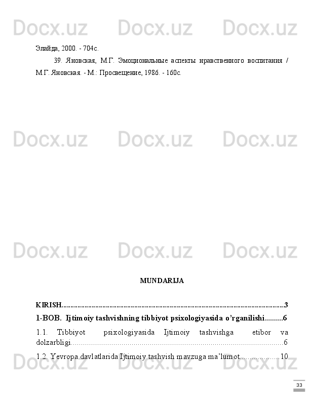 33Элайда, 2000. - 704с.
39.   Яновская,   М.Г.   Эмоциональные   аспекты   нравственного   воспитания   /
М.Г. Яновская. - М.: Просвещение, 1986. - 160с.
MUNDARIJA
KIRISH..............................................................................................................................3
1-BOB.  Ijtimoiy tashvishning tibbiyot psixologiyasida o’rganilishi.........6
1.1.   Tibbiyot     psixologiyasida   Ijtimoiy   tashvishga     etibor   va
dolzarbligi.........................................................................................................6
1.2. Yevropa davlatlarida Ijtimoiy tashvish mavzuga ma’lumot....................10 