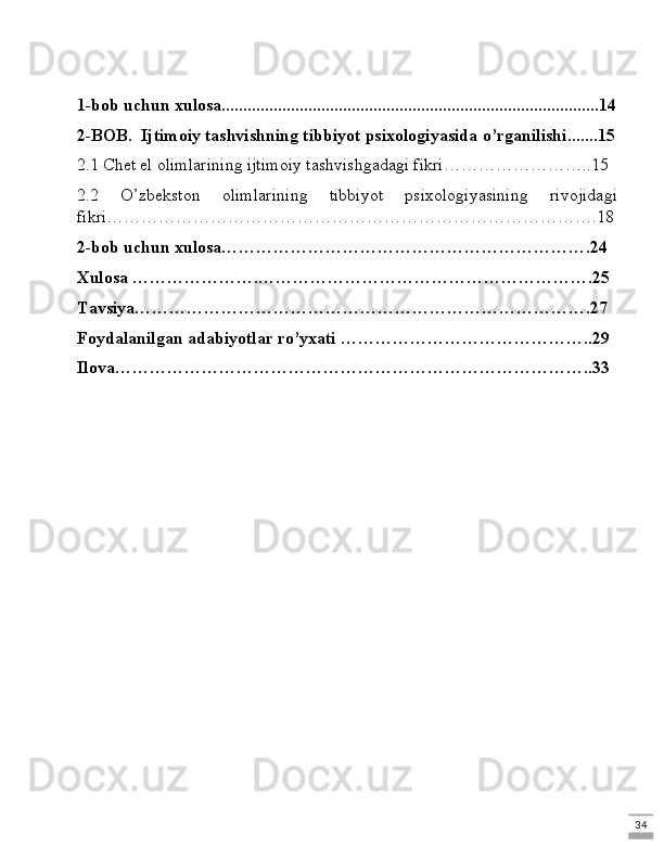 341-bob uchun xulosa.......................................................................................14
2-BOB.  Ijtimoiy tashvishning tibbiyot psixologiyasida o’rganilishi.......15
2.1 Chet el olimlarining ijtimoiy tashvishgadagi fikri……………………..15
2.2   O’zbekston   olimlarining   tibbiyot   psixologiyasining   rivojidagi
fikri………………………………………………………………………….18
2-bob uchun xulosa……………………………………………………….24
Xulosa ………………….………………………………………………….25
Tavsiya…………………………………………………………………….27
Foydalanilgan adabiyotlar ro’yxati ……………………………………..29
Ilova………………………………………………………………………..33 