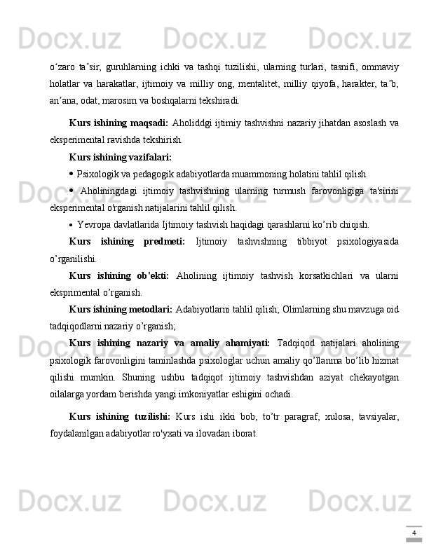 4o zaro   ta sir,   guruhlarning   ichki   va   tashqi   tuzilishi,   ularning   turlari,   tasnifi,   ommaviyʻ ʼ
holatlar   va   harakatlar,   ijtimoiy   va   milliy   ong,   mentalitet,   milliy   qiyofa,   harakter,   ta b,	
ʼ
an ana, odat, marosim va boshqalarni tekshiradi.	
ʼ
Kurs ishining maqsadi:   Aholiddgi ijtimiy tashvishni nazariy jihatdan asoslash va
eksperimental ravishda tekshirish.
Kurs ishining vazifalari:
  Psixologik va pedagogik adabiyotlarda muammoning holatini tahlil qilish.
   Aholiningdagi   ijtimoiy   tashvishning   ularning   turmush   farovonligiga   ta'sirini
eksperimental o'rganish natijalarini tahlil qilish.
  Yevropa davlatlarida Ijtimoiy tashvish haqidagi qarashlarni ko’rib chiqish.
Kurs   ishining   predmeti:   Ijtimoiy   tashvishning   tibbiyot   psixologiyasida
o’rganilishi.
Kurs   ishining   ob'ekti:   Aholining   ijtimoiy   tashvish   korsatkichlari   va   ularni
eksprimental o’rganish .
Kurs ishining metodlari:  Adabiyotlarni tahlil qilish; Olimlarning shu mavzuga oid
tadqiqodlarni nazariy o’rganish;
Kurs   ishining   nazariy   va   amaliy   ahamiyati:   Tadqiqod   natijalari   aholining
psixologik farovonligini taminlashda psixologlar uchun amaliy qo’llanma bo’lib hizmat
qilishi   mumkin.   Shuning   ushbu   tadqiqot   ijtimoiy   tashvishdan   aziyat   chekayotgan
oilalarga yordam berishda yangi imkoniyatlar eshigini ochadi.
Kurs   ishining   tuzilishi:   Kurs   ishi   ikki   bob,   to’tr   paragraf,   xulosa,   tavsiyalar,
foydalanilgan adabiyotlar ro'yxati va ilovadan iborat. 