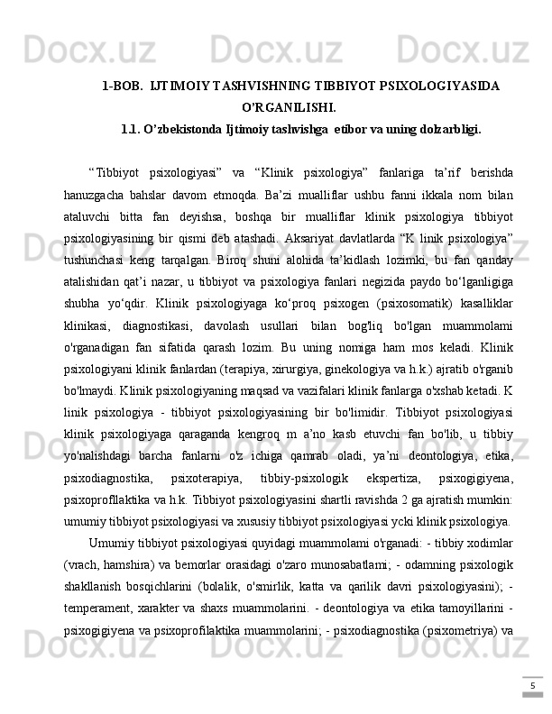 51-BOB.  IJTIMOIY TASHVISHNING TIBBIYOT PSIXOLOGIYASIDA
O’RGANILISHI.
1.1. O’zbekistonda Ijtimoiy tashvishga  etibor va uning dolzarbligi.
“Tibbiyot   psixologiyasi”   va   “Klinik   psixologiya”   fanlariga   ta’rif   berishda
hanuzgacha   bahslar   davom   etmoqda.   Ba’zi   mualliflar   ushbu   fanni   ikkala   nom   bilan
ataluvchi   bitta   fan   deyishsa,   boshqa   bir   mualliflar   klinik   psixologiya   tibbiyot
psixologiyasining   bir   qismi   deb   atashadi.   Aksariyat   davlatlarda   “K   linik   psixologiya”
tushunchasi   keng   tarqalgan.   Biroq   shuni   alohida   ta’kidlash   lozimki,   bu   fan   qanday
atalishidan   qat’i   nazar,   u   tibbiyot   va   psixologiya   fanlari   negizida   paydo   bo‘lganligiga
shubha   yo‘qdir.   Klinik   psixologiyaga   ko‘proq   psixogen   (psixosomatik)   kasalliklar
klinikasi,   diagnostikasi,   davolash   usullari   bilan   bog'liq   bo'lgan   muammolami
o'rganadigan   fan   sifatida   qarash   lozim.   Bu   uning   nomiga   ham   mos   keladi.   Klinik
psixologiyani klinik fanlardan (terapiya, xirurgiya, ginekologiya va h.k.) ajratib o'rganib
bo'lmaydi. Klinik psixologiyaning maqsad va vazifalari klinik fanlarga o'xshab ketadi. K
linik   psixologiya   -   tibbiyot   psixologiyasining   bir   bo'limidir.   Tibbiyot   psixologiyasi
klinik   psixologiyaga   qaraganda   kengroq   m   a’no   kasb   etuvchi   fan   bo'lib,   u   tibbiy
yo'nalishdagi   barcha   fanlarni   o'z   ichiga   qamrab   oladi,   ya’ni   deontologiya,   etika,
psixodiagnostika,   psixoterapiya,   tibbiy-psixologik   ekspertiza,   psixogigiyena,
psixoprofllaktika va h.k. Tibbiyot psixologiyasini shartli ravishda 2 ga ajratish mumkin:
umumiy tibbiyot psixologiyasi va xususiy tibbiyot psixologiyasi ycki klinik psixologiya.
Umumiy tibbiyot psixologiyasi quyidagi muammolami o'rganadi: - tibbiy xodimlar
(vrach,   hamshira)   va   bemorlar   orasidagi   o'zaro   munosabatlami;   -   odamning   psixologik
shakllanish   bosqichlarini   (bolalik,   o'smirlik,   katta   va   qarilik   davri   psixologiyasini);   -
temperament,  xarakter   va   shaxs   muammolarini.   -   deontologiya  va   etika   tamoyillarini   -
psixogigiyena va psixoprofilaktika muammolarini; - psixodiagnostika (psixometriya) va 