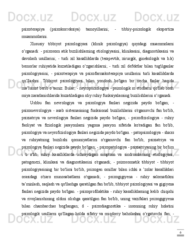 6psixoterapiya   (psixokorreksiya)   tamoyillarini;   -   tibbiy-psixologik   ekspertiza
muammolarini. 
Xususiy   tibbiyot   psixologiyasi   (klinik   psixologiya)   quyidagi   muammolami
o‘rganadi: - psixosom atik buzilishlarning etiologiyasini, klinikasini, diagnostikasini va
davolash   usullarini;   -   turli   xil   kasalliklarda   (terapevtik,   xirurgik,   ginekologik   va   h.k)
bemorlar   ruhiyatida   kuzatiladigan   o‘zgarishlarni;   -   turli   xil   defektlar   bilan   tug'ilganlar
psixologiyasini;   -   psixoterapiya   va   psixofarmakoterapiya   usullarini   turli   kasalliklarda
qo‘llashni.   Tibbiyot   psixologiyasi   bilan   yondosh   bo'lgan   bir   necha   fanlar   haqida
ma’lumot berib o‘tamiz. Bular; - neyropsixologiya - psixologik m etodlarni qo'llab bosh
miya zararlanishlarida kuzatiladigan oliy ruhiy funksiyalaming buzilishlarini o‘rganadi. 
Ushbu   fan   nevrologiya   va   psixologiya   fanlari   negizida   paydo   bo'lgan;   -
psixonevrologiya   -   asab   sistemasining   funksional   buzilishlarini   o'rganuvchi   fan   bo'lib,
psixiatriya   va   nevrologiya   fanlari   negizida   paydo   bo'lgan;   -   psixofiziologiya   -   ruhiy
faoliyat   va   fiziologik   jarayonlarni   yagona   jarayon   sifatida   ko'radigan   fan   bo'lib,
psixologiya va neyrofiziologiya fanlari negizida paydo bo'lgan. - patopsixologiya - shaxs
va   ruhiyatning   buzilishi   qonuniyatlarini   o'rganuvchi   fan   bo'lib,   psixiatriya   va
psixologiya fanlari negizida paydo bo'lgan; - psixopatologiya - psixiatriyaning bir bo'lim
i   b   o'lib,   ruhiy   kasalliklarda   uchraydigan   simptom   va   sindromlarning   etiologiyasi,
patogenezi,   klinikasi   va   diagnostikasini   o'rganadi;   -   psixosomatik   tibbiyot   -   tibbiyot
psixologiyasining   bir   bo'limi   bo'lib,   psixogen   omillar   bilan   ichki   a   ’zolar   kasalliklari
orasidagi   o'zaro   munosabatlarni   o'rganadi;   -   psixogigiyena   -   ruhiy   salomatlikni
ta’minlash, saqlash va qo'llashga qaratilgan fan bo'lib, tibbiyot psixologiyasi va gigiyena
fanlari negizida paydo bo'lgan. - psixoprofilaktika - ruhiy kasalliklarning kelib chiqishi
va   rivojlanishining   oldini   olishga   qaratilgan   fan   bo'lib,   uning   vazifalari   psixogigiyena
bilan   chambarchas   bog'langan;   6   -   psixodiagnostika   -   insonning   ruhiy   holatini
psixologik   usullarni   qo'llagan   holda   sifatiy   va   miqdoriy   baholashni   o‘rgatuvchi   fan;   - 