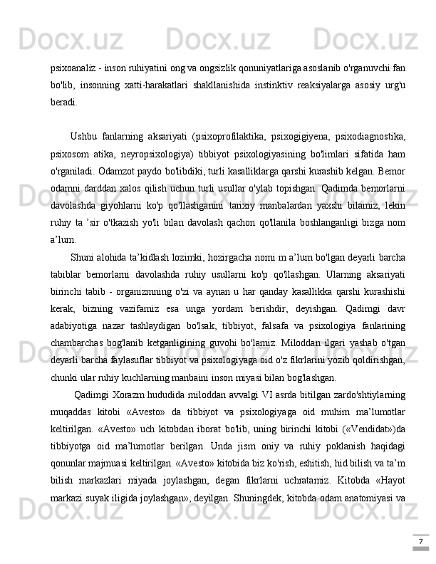 7psixoanaliz - inson ruhiyatini ong va ongsizlik qonuniyatlariga asoslanib o'rganuvchi fan
bo'lib,   insonning   xatti-harakatlari   shakllanishida   instinktiv   reaksiyalarga   asosiy   urg'u
beradi. 
Ushbu   fanlarning   aksariyati   (psixoprofilaktika,   psixogigiyena,   psixodiagnostika,
psixosom   atika,   neyropsixologiya)   tibbiyot   psixologiyasining   bo'limlari   sifatida   ham
o'rganiladi. Odamzot paydo bo'libdiki, turli kasalliklarga qarshi kurashib kelgan. Bemor
odamni   darddan   xalos   qilish   uchun  turli   usullar   o'ylab  topishgan.   Qadimda   bemorlarni
davolashda   giyohlarni   ko'p   qo'llashganini   tarixiy   manbalardan   yaxshi   bilamiz,   lekin
ruhiy   ta   ’sir   o'tkazish   yo'li   bilan   davolash   qachon   qo'llanila   boshlanganligi   bizga   nom
a’lum. 
Shuni alohida ta’kidlash lozimki, hozirgacha nomi m a’lum bo'lgan deyarli barcha
tabiblar   bemorlarni   davolashda   ruhiy   usullarni   ko'p   qo'llashgan.   Ularning   aksariyati
birinchi   tabib   -   organizmning   o'zi   va   aynan   u   har   qanday   kasallikka   qarshi   kurashishi
kerak,   bizning   vazifamiz   esa   unga   yordam   berishdir,   deyishgan.   Qadimgi   davr
adabiyotiga   nazar   tashlaydigan   bo'lsak,   tibbiyot,   falsafa   va   psixologiya   fanlarining
chambarchas   bog'lanib   ketganligining   guvohi   bo'lamiz.   Miloddan   ilgari   yashab   o'tgan
deyarli barcha faylasuflar tibbiyot va psixologiyaga oid o'z fikrlarini yozib qoldirishgan,
chunki ular ruhiy kuchlarning manbaini inson miyasi bilan bog'lashgan.
  Qadimgi Xorazm  hududida miloddan avvalgi VI asrda bitilgan zardo'shtiylarning
muqaddas   kitobi   «Avesto»   da   tibbiyot   va   psixologiyaga   oid   muhim   ma’lumotlar
keltirilgan.   «Avesto»   uch   kitobdan   iborat   bo'lib,   uning   birinchi   kitobi   («Vendidat»)da
tibbiyotga   oid   ma’lumotlar   berilgan.   Unda   jism   oniy   va   ruhiy   poklanish   haqidagi
qonunlar majmuasi keltirilgan. «Avesto» kitobida biz ko'rish, eshitish, hid bilish va ta’m
bilish   markazlari   miyada   joylashgan,   degan   fikrlarni   uchratamiz.   Kitobda   «Hayot
markazi suyak iligida joylashgan», deyilgan. Shuningdek, kitobda odam anatomiyasi va 