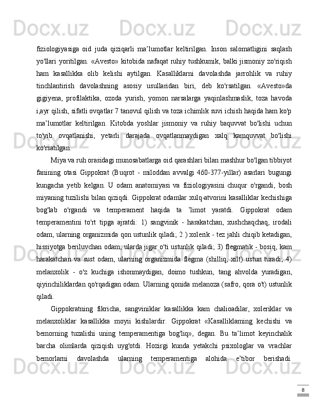 8fiziologiyasiga   oid   juda   qiziqarli   ma’lumotlar   keltirilgan.   Inson   salomatligini   saqlash
yo'llari yoritilgan. «Avesto» kitobida nafaqat  ruhiy tushkumik, balki jismoniy zo'riqish
ham   kasallikka   olib   kelishi   aytilgan.   Kasalliklarni   davolashda   jarrohlik   va   ruhiy
tinchlantirish   davolashning   asosiy   usullaridan   biri,   deb   ko'rsatilgan.   «Avesto»da
gigiyena,   profilaktika,   ozoda   yurish,   yomon   narsalarga   yaqinlashmaslik,   toza   havoda
i,ayr qilish, sifatli ovqatlar 7 tanovul qilish va toza ichimlik suvi ichish haqida ham ko'p
ma’lumotlar   keltirilgan.   Kitobda   yoshlar   jismoniy   va   ruhiy   baquvvat   bo'lishi   uchun
to'yib   ovqatlanishi,   yetarli   darajada   ovqatlanmaydigan   xalq   kamquvvat   bo'lishi
ko'rsatilgan. 
Miya va ruh orasidagi munosabatlarga oid qarashlari bilan mashhur bo'lgan tibbiyot
fanining   otasi   Gippokrat   (Buqrot   -   miloddan   avvalgi   460-377-yillar)   asarlari   bugungi
kungacha   yetib   kelgan.   U   odam   anatomiyasi   va   fiziologiyasini   chuqur   o'rgandi,   bosh
miyaning tuzilishi bilan qiziqdi. Gippokrat odamlar xulq-atvorini kasalliklar kechishiga
bog'lab   o'rgandi   va   temperament   haqida   ta   ’limot   yaratdi.   Gippokrat   odam
temperamentini   to'rt   tipga   ajratdi:   1)   sangvinik   -   harakatchan,   xushchaqchaq,   irodali
odam, ularning organizmida qon ustunlik qiladi; 2 ) xolerik - tez jahli chiqib ketadigan,
hissiyotga beriluvchan odam, ularda jigar o'ti ustunlik qiladi; 3) flegmatik - bosiq, kam
harakatchan   va   sust   odam,   ularning   organizmida   flegma   (shilliq,   xilt)   ustun   turadi;   4)
melanxolik   -   o'z   kuchiga   ishonmaydigan,   doimo   tushkun,   tang   ahvolda   yuradigan,
qiyinchiliklardan qo'rqadigan odam. Ularning qonida melanoza (safro, qora o't) ustunlik
qiladi. 
Gippokratning   fikricha,   sangviniklar   kasallikka   kam   chalioadilar,   xoleriklar   va
melanxoliklar   kasallikka   moyii   kishilardir.   Gippokrat   «Kasalliklaming   kechishi   va
bemorning   tuzalishi   uning   temperamentiga   bog'liq»,   degan.   Bu   ta’limot   keyinchalik
barcha   olimlarda   qiziqish   uyg'otdi.   Hozirgi   kunda   yetakchi   psixologlar   va   vrachlar
bemorlarni   davolashda   ularning   temperamentiga   alohida   e’tibor   berishadi. 