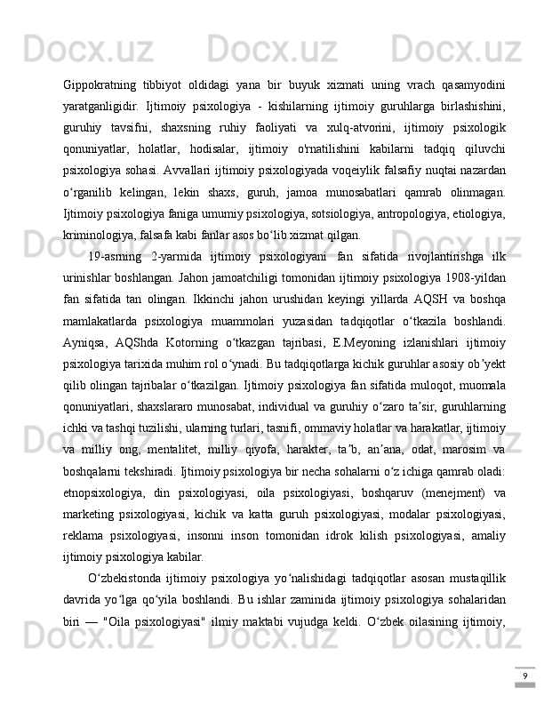 9Gippokratning   tibbiyot   oldidagi   yana   bir   buyuk   xizmati   uning   vrach   qasamyodini
yaratganligidir.   Ijtimoiy   psixologiya   -   kishilarning   ijtimoiy   guruhlarga   birlashishini,
guruhiy   tavsifni,   shaxsning   ruhiy   faoliyati   va   xulq-atvorini,   ijtimoiy   psixologik
qonuniyatlar,   holatlar,   hodisalar,   ijtimoiy   o'rnatilishini   kabilarni   tadqiq   qiluvchi
psixologiya sohasi.  Avvallari  ijtimoiy psixologiyada voqeiylik falsafiy nuqtai nazardan
o rganilib   kelingan,   lekin   shaxs,   guruh,   jamoa   munosabatlari   qamrab   olinmagan.ʻ
Ijtimoiy psixologiya faniga umumiy psixologiya, sotsiologiya, antropologiya, etiologiya,
kriminologiya, falsafa kabi fanlar asos bo lib xizmat qilgan. 	
ʻ
19-asrning   2-yarmida   ijtimoiy   psixologiyani   fan   sifatida   rivojlantirishga   ilk
urinishlar  boshlangan.  Jahon jamoatchiligi tomonidan ijtimoiy psixologiya 1908-yildan
fan   sifatida   tan   olingan.   Ikkinchi   jahon   urushidan   keyingi   yillarda   AQSH   va   boshqa
mamlakatlarda   psixologiya   muammolari   yuzasidan   tadqiqotlar   o tkazila   boshlandi.	
ʻ
Ayniqsa,   AQShda   Kotorning   o tkazgan   tajribasi,   E.Meyoning   izlanishlari   ijtimoiy	
ʻ
psixologiya tarixida muhim rol o ynadi. Bu tadqiqotlarga kichik guruhlar asosiy ob yekt
ʻ ʼ
qilib olingan tajribalar o tkazilgan. Ijtimoiy psixologiya fan sifatida muloqot, muomala	
ʻ
qonuniyatlari, shaxslararo munosabat, individual  va guruhiy o zaro ta sir, guruhlarning	
ʻ ʼ
ichki va tashqi tuzilishi, ularning turlari, tasnifi, ommaviy holatlar va harakatlar, ijtimoiy
va   milliy   ong,   mentalitet,   milliy   qiyofa,   harakter,   ta b,   an ana,   odat,   marosim   va	
ʼ ʼ
boshqalarni tekshiradi. Ijtimoiy psixologiya bir necha sohalarni o z ichiga qamrab oladi:	
ʻ
etnopsixologiya,   din   psixologiyasi,   oila   psixologiyasi,   boshqaruv   (menejment)   va
marketing   psixologiyasi,   kichik   va   katta   guruh   psixologiyasi,   modalar   psixologiyasi,
reklama   psixologiyasi,   insonni   inson   tomonidan   idrok   kilish   psixologiyasi,   amaliy
ijtimoiy psixologiya kabilar. 
O zbekistonda   ijtimoiy   psixologiya   yo nalishidagi   tadqiqotlar   asosan   mustaqillik	
ʻ ʻ
davrida   yo lga   qo yila   boshlandi.   Bu   ishlar   zaminida   ijtimoiy   psixologiya   sohalaridan	
ʻ ʻ
biri   —   "Oila   psixologiyasi"   ilmiy   maktabi   vujudga   keldi.   O zbek   oilasining   ijtimoiy,	
ʻ 