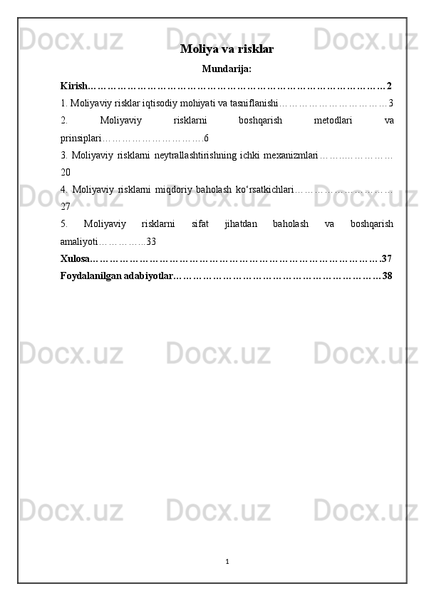 Moliya va risklar
Mundarija:
Kirish………………………………………………………………………………2
1. Moliyaviy risklar iqtisodiy mohiyati va tasniflanishi ……………………………3
2.   Moliyaviy   risklarni   boshqarish   metodlari   va
prinsiplari ………………………….6
3.   Moliyaviy   risklarni   neytrallashtirishning   ichki   mexanizmlari ……..……………
20
4.   Moliyaviy   risklarni   miqdoriy   baholash   ko‘rsatkichlari …………………………
27
5.   Moliyaviy   risklarni   sifat   jihatdan   baholash   va   boshqarish
amaliyoti …………...33
Xulosa…………………………………………………………………………….37
Foydalanilgan adabiyotlar………………………………………………………38
1